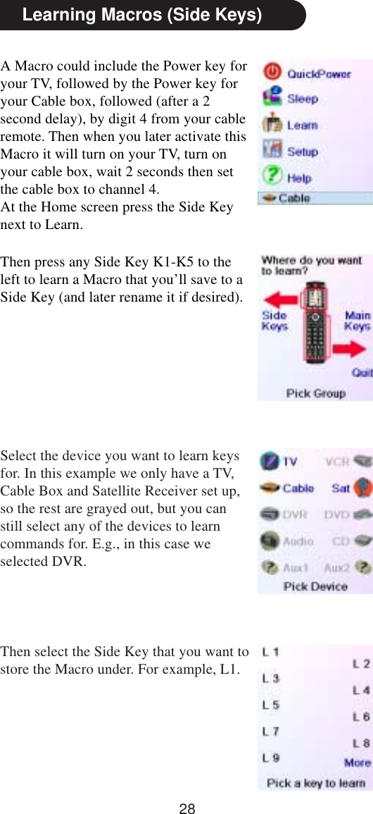 28A Macro could include the Power key foryour TV, followed by the Power key foryour Cable box, followed (after a 2second delay), by digit 4 from your cableremote. Then when you later activate thisMacro it will turn on your TV, turn onyour cable box, wait 2 seconds then setthe cable box to channel 4.At the Home screen press the Side Keynext to Learn.Then press any Side Key K1-K5 to theleft to learn a Macro that you’ll save to aSide Key (and later rename it if desired).Learning Macros (Side Keys)Select the device you want to learn keysfor. In this example we only have a TV,Cable Box and Satellite Receiver set up,so the rest are grayed out, but you canstill select any of the devices to learncommands for. E.g., in this case weselected DVR.Then select the Side Key that you want tostore the Macro under. For example, L1.