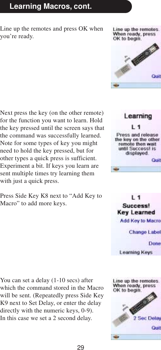 29Line up the remotes and press OK whenyou’re ready.Learning Macros, cont.Press Side Key K8 next to “Add Key toMacro” to add more keys.You can set a delay (1-10 secs) afterwhich the command stored in the Macrowill be sent. (Repeatedly press Side KeyK9 next to Set Delay, or enter the delaydirectly with the numeric keys, 0-9).In this case we set a 2 second delay.Next press the key (on the other remote)for the function you want to learn. Holdthe key pressed until the screen says thatthe command was successfully learned.Note for some types of key you mightneed to hold the key pressed, but forother types a quick press is sufficient.Experiment a bit. If keys you learn aresent multiple times try learning themwith just a quick press.