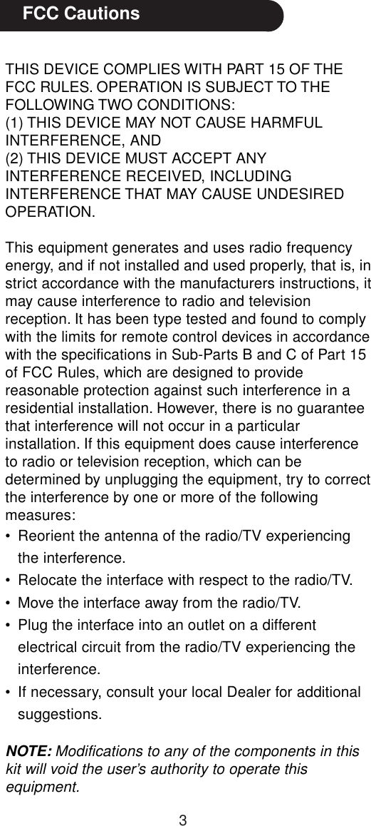 3THIS DEVICE COMPLIES WITH PART 15 OF THEFCC RULES. OPERATION IS SUBJECT TO THEFOLLOWING TWO CONDITIONS:(1) THIS DEVICE MAY NOT CAUSE HARMFULINTERFERENCE, AND(2) THIS DEVICE MUST ACCEPT ANYINTERFERENCE RECEIVED, INCLUDINGINTERFERENCE THAT MAY CAUSE UNDESIREDOPERATION.This equipment generates and uses radio frequencyenergy, and if not installed and used properly, that is, instrict accordance with the manufacturers instructions, itmay cause interference to radio and televisionreception. It has been type tested and found to complywith the limits for remote control devices in accordancewith the specifications in Sub-Parts B and C of Part 15of FCC Rules, which are designed to providereasonable protection against such interference in aresidential installation. However, there is no guaranteethat interference will not occur in a particularinstallation. If this equipment does cause interferenceto radio or television reception, which can bedetermined by unplugging the equipment, try to correctthe interference by one or more of the followingmeasures:• Reorient the antenna of the radio/TV experiencingthe interference.• Relocate the interface with respect to the radio/TV.• Move the interface away from the radio/TV.• Plug the interface into an outlet on a differentelectrical circuit from the radio/TV experiencing theinterference.• If necessary, consult your local Dealer for additionalsuggestions.NOTE: Modifications to any of the components in thiskit will void the user’s authority to operate thisequipment.   FCC Cautions