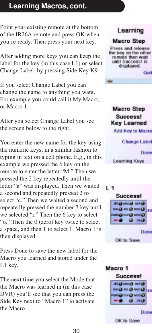 30Point your existing remote at the bottomof the IR26A remote and press OK whenyou’re ready. Then press your next key.After adding more keys you can keep thelabel for the key (in this case L1) or selectChange Label, by pressing Side Key K9.If you select Change Label you canchange the name to anything you want.For example you could call it My Macro,or Macro 1.After you select Change Label you seethe screen below to the right.You enter the new name for the key usingthe numeric keys, in a similar fashion totyping in text on a cell phone. E.g., in thisexample we pressed the 6 key on theremote to enter the letter “M.” Then wepressed the 2 key repeatedly until theletter “a” was displayed. Then we waiteda second and repeatedly pressed 2 toselect “c.” Then we waited a second andrepeatedly pressed the number 7 key untilwe selected “r.” Then the 6 key to select“o.” Then the 0 (zero) key twice to selecta space, and then 1 to select 1. Macro 1 isthen displayed.Press Done to save the new label for theMacro you learned and stored under theL1 key.The next time you select the Mode thatthe Macro was learned in (in this caseDVR) you’ll see that you can press theSide Key next to “Macro 1” to activatethe Macro.Learning Macros, cont.