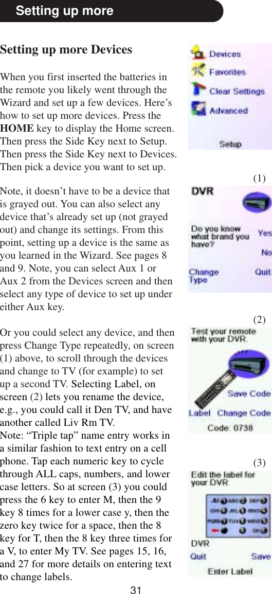 31Setting up moreSetting up more DevicesWhen you first inserted the batteries inthe remote you likely went through theWizard and set up a few devices. Here’show to set up more devices. Press theHOME key to display the Home screen.Then press the Side Key next to Setup.Then press the Side Key next to Devices.Then pick a device you want to set up.Note, it doesn’t have to be a device thatis grayed out. You can also select anydevice that’s already set up (not grayedout) and change its settings. From thispoint, setting up a device is the same asyou learned in the Wizard. See pages 8and 9. Note, you can select Aux 1 orAux 2 from the Devices screen and thenselect any type of device to set up undereither Aux key.Or you could select any device, and thenpress Change Type repeatedly, on screen(1) above, to scroll through the devicesand change to TV (for example) to setup a second TV. Selecting Label, onscreen (2) lets you rename the device,e.g., you could call it Den TV, and haveanother called Liv Rm TV.Note: “Triple tap” name entry works ina similar fashion to text entry on a cellphone. Tap each numeric key to cyclethrough ALL caps, numbers, and lowercase letters. So at screen (3) you couldpress the 6 key to enter M, then the 9key 8 times for a lower case y, then thezero key twice for a space, then the 8key for T, then the 8 key three times fora V, to enter My TV. See pages 15, 16,and 27 for more details on entering textto change labels.(1)(2)(3)