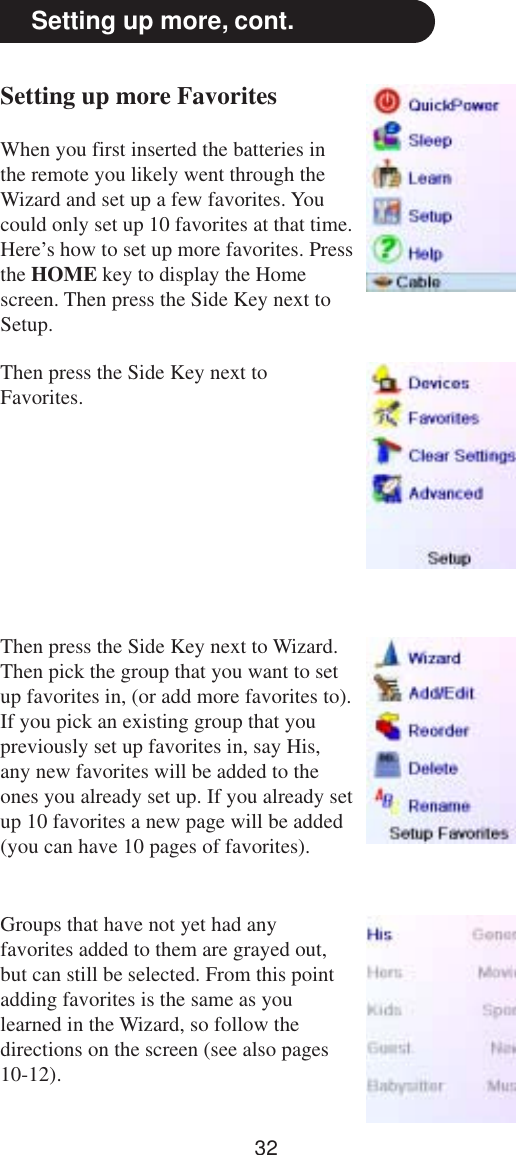 32Setting up more, cont.Setting up more FavoritesWhen you first inserted the batteries inthe remote you likely went through theWizard and set up a few favorites. Youcould only set up 10 favorites at that time.Here’s how to set up more favorites. Pressthe HOME key to display the Homescreen. Then press the Side Key next toSetup.Then press the Side Key next toFavorites.Then press the Side Key next to Wizard.Then pick the group that you want to setup favorites in, (or add more favorites to).If you pick an existing group that youpreviously set up favorites in, say His,any new favorites will be added to theones you already set up. If you already setup 10 favorites a new page will be added(you can have 10 pages of favorites).Groups that have not yet had anyfavorites added to them are grayed out,but can still be selected. From this pointadding favorites is the same as youlearned in the Wizard, so follow thedirections on the screen (see also pages10-12).