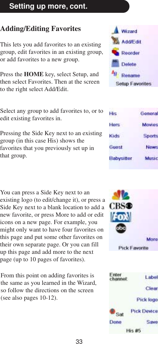 33Adding/Editing FavoritesThis lets you add favorites to an existinggroup, edit favorites in an existing group,or add favorites to a new group.Press the HOME key, select Setup, andthen select Favorites. Then at the screento the right select Add/Edit.Setting up more, cont.Select any group to add favorites to, or toedit existing favorites in.Pressing the Side Key next to an existinggroup (in this case His) shows thefavorites that you previously set up inthat group.You can press a Side Key next to anexisting logo (to edit/change it), or press aSide Key next to a blank location to add anew favorite, or press More to add or editicons on a new page. For example, youmight only want to have four favorites onthis page and put some other favorites ontheir own separate page. Or you can fillup this page and add more to the nextpage (up to 10 pages of favorites).From this point on adding favorites isthe same as you learned in the Wizard,so follow the directions on the screen(see also pages 10-12).