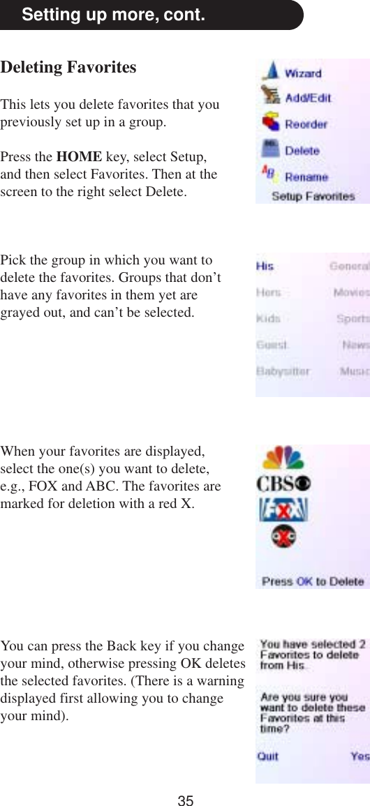 35Setting up more, cont.Deleting FavoritesThis lets you delete favorites that youpreviously set up in a group.Press the HOME key, select Setup,and then select Favorites. Then at thescreen to the right select Delete.Pick the group in which you want todelete the favorites. Groups that don’thave any favorites in them yet aregrayed out, and can’t be selected.When your favorites are displayed,select the one(s) you want to delete,e.g., FOX and ABC. The favorites aremarked for deletion with a red X.You can press the Back key if you changeyour mind, otherwise pressing OK deletesthe selected favorites. (There is a warningdisplayed first allowing you to changeyour mind).