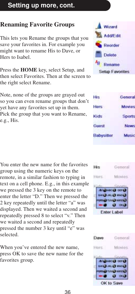 36Setting up more, cont.Renaming Favorite GroupsThis lets you Rename the groups that yousave your favorites in. For example youmight want to rename His to Dave, orHers to Isabel.Press the HOME key, select Setup, andthen select Favorites. Then at the screen tothe right select Rename.Note, none of the groups are grayed outso you can even rename groups that don’tyet have any favorites set up in them.Pick the group that you want to Rename,e.g., His.You enter the new name for the favoritesgroup using the numeric keys on theremote, in a similar fashion to typing intext on a cell phone. E.g., in this examplewe pressed the 3 key on the remote toenter the letter “D.” Then we pressed the2 key repeatedly until the letter “a” wasdisplayed. Then we waited a second andrepeatedly pressed 8 to select “v.” Thenwe waited a second and repeatedlypressed the number 3 key until “e” wasselected.When you’ve entered the new name,press OK to save the new name for thefavorites group.