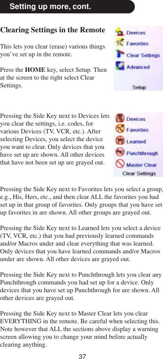 37Setting up more, cont.Clearing Settings in the RemoteThis lets you clear (erase) various thingsyou’ve set up in the remote.Press the HOME key, select Setup. Thenat the screen to the right select ClearSettings.Pressing the Side Key next to Devices letsyou clear the settings, i.e. codes, forvarious Devices (TV, VCR, etc.). Afterselecting Devices, you select the deviceyou want to clear. Only devices that youhave set up are shown. All other devicesthat have not been set up are grayed out.Pressing the Side Key next to Favorites lets you select a group,e.g., His, Hers, etc., and then clear ALL the favorites you hadset up in that group of favorites. Only groups that you have setup favorites in are shown. All other groups are grayed out.Pressing the Side Key next to Learned lets you select a device(TV, VCR, etc.) that you had previously learned commandsand/or Macros under and clear everything that was learned.Only devices that you have learned commands and/or Macrosunder are shown. All other devices are grayed out.Pressing the Side Key next to Punchthrough lets you clear anyPunchthrough commands you had set up for a device. Onlydevices that you have set up Punchthrough for are shown. Allother devices are grayed out.Pressing the Side Key next to Master Clear lets you clearEVERYTHING in the remote. Be careful when selecting this.Note however that ALL the sections above display a warningscreen allowing you to change your mind before actuallyclearing anything.