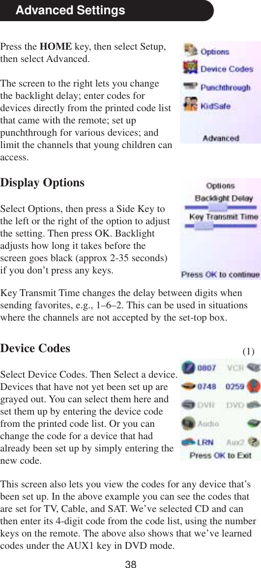 38Advanced SettingsPress the HOME key, then select Setup,then select Advanced.The screen to the right lets you changethe backlight delay; enter codes fordevices directly from the printed code listthat came with the remote; set uppunchthrough for various devices; andlimit the channels that young children canaccess.Display OptionsSelect Options, then press a Side Key tothe left or the right of the option to adjustthe setting. Then press OK. Backlightadjusts how long it takes before thescreen goes black (approx 2-35 seconds)if you don’t press any keys.Device CodesSelect Device Codes. Then Select a device.Devices that have not yet been set up aregrayed out. You can select them here andset them up by entering the device codefrom the printed code list. Or you canchange the code for a device that hadalready been set up by simply entering thenew code.This screen also lets you view the codes for any device that’sbeen set up. In the above example you can see the codes thatare set for TV, Cable, and SAT. We’ve selected CD and canthen enter its 4-digit code from the code list, using the numberkeys on the remote. The above also shows that we’ve learnedcodes under the AUX1 key in DVD mode.Key Transmit Time changes the delay between digits whensending favorites, e.g., 1–6–2. This can be used in situationswhere the channels are not accepted by the set-top box.(1)