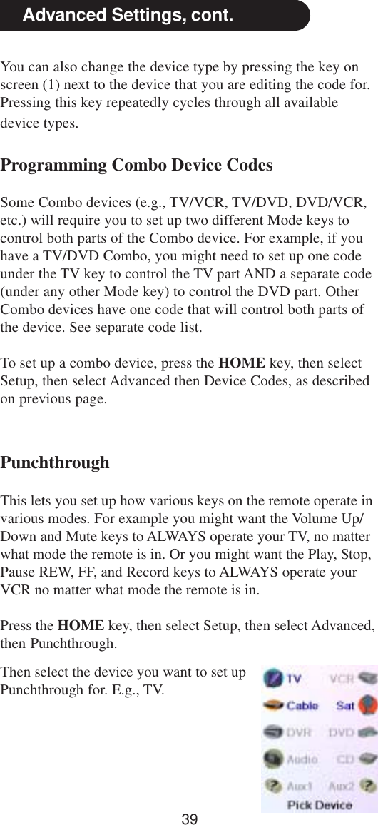 39Advanced Settings, cont.PunchthroughThis lets you set up how various keys on the remote operate invarious modes. For example you might want the Volume Up/Down and Mute keys to ALWAYS operate your TV, no matterwhat mode the remote is in. Or you might want the Play, Stop,Pause REW, FF, and Record keys to ALWAYS operate yourVCR no matter what mode the remote is in.Press the HOME key, then select Setup, then select Advanced,then Punchthrough.Then select the device you want to set upPunchthrough for. E.g., TV.You can also change the device type by pressing the key onscreen (1) next to the device that you are editing the code for.Pressing this key repeatedly cycles through all availabledevice types.Programming Combo Device CodesSome Combo devices (e.g., TV/VCR, TV/DVD, DVD/VCR,etc.) will require you to set up two different Mode keys tocontrol both parts of the Combo device. For example, if youhave a TV/DVD Combo, you might need to set up one codeunder the TV key to control the TV part AND a separate code(under any other Mode key) to control the DVD part. OtherCombo devices have one code that will control both parts ofthe device. See separate code list.To set up a combo device, press the HOME key, then selectSetup, then select Advanced then Device Codes, as describedon previous page.