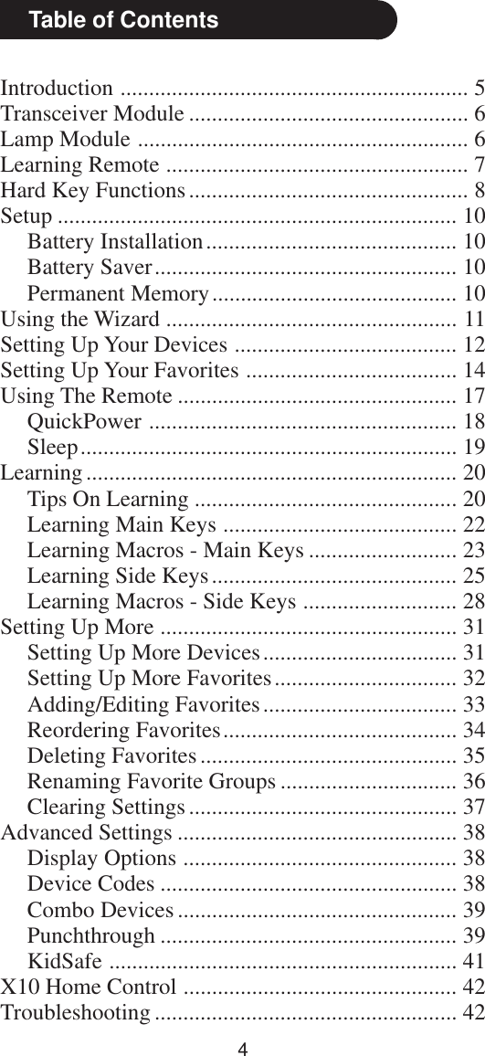 4Introduction ............................................................. 5Transceiver Module ................................................. 6Lamp Module .......................................................... 6Learning Remote ..................................................... 7Hard Key Functions................................................. 8Setup ...................................................................... 10Battery Installation............................................ 10Battery Saver..................................................... 10Permanent Memory........................................... 10Using the Wizard ................................................... 11Setting Up Your Devices ....................................... 12Setting Up Your Favorites ..................................... 14Using The Remote ................................................. 17QuickPower ...................................................... 18Sleep.................................................................. 19Learning................................................................. 20Tips On Learning .............................................. 20Learning Main Keys ......................................... 22Learning Macros - Main Keys .......................... 23Learning Side Keys........................................... 25Learning Macros - Side Keys ........................... 28Setting Up More .................................................... 31Setting Up More Devices.................................. 31Setting Up More Favorites................................ 32Adding/Editing Favorites.................................. 33Reordering Favorites......................................... 34Deleting Favorites............................................. 35Renaming Favorite Groups ............................... 36Clearing Settings............................................... 37Advanced Settings ................................................. 38Display Options ................................................ 38Device Codes .................................................... 38Combo Devices ................................................. 39Punchthrough .................................................... 39KidSafe ............................................................. 41X10 Home Control ................................................ 42Troubleshooting ..................................................... 42Table of Contents