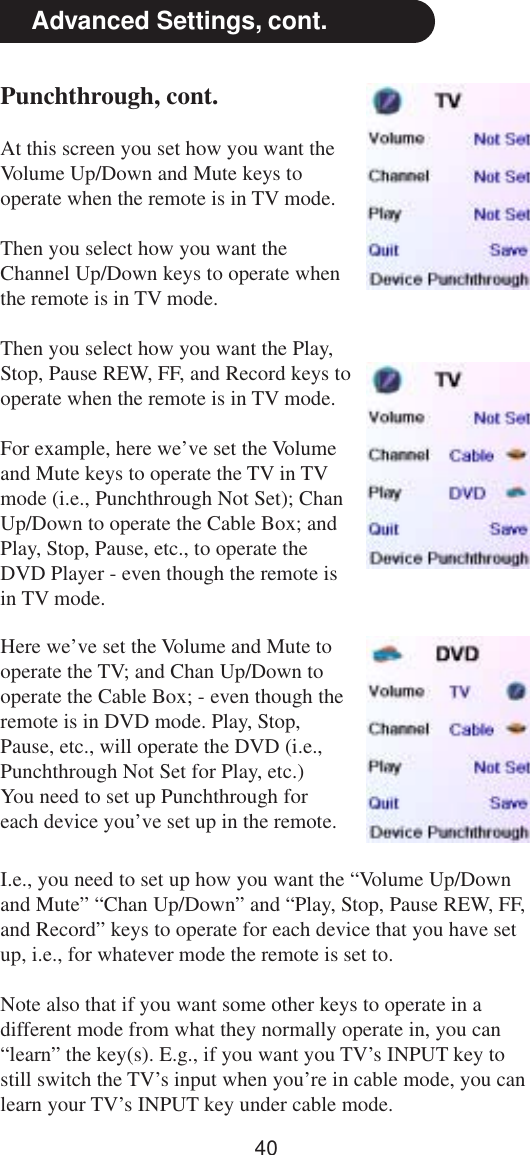 40Advanced Settings, cont.Here we’ve set the Volume and Mute tooperate the TV; and Chan Up/Down tooperate the Cable Box; - even though theremote is in DVD mode. Play, Stop,Pause, etc., will operate the DVD (i.e.,Punchthrough Not Set for Play, etc.)You need to set up Punchthrough foreach device you’ve set up in the remote.I.e., you need to set up how you want the “Volume Up/Downand Mute” “Chan Up/Down” and “Play, Stop, Pause REW, FF,and Record” keys to operate for each device that you have setup, i.e., for whatever mode the remote is set to.Note also that if you want some other keys to operate in adifferent mode from what they normally operate in, you can“learn” the key(s). E.g., if you want you TV’s INPUT key tostill switch the TV’s input when you’re in cable mode, you canlearn your TV’s INPUT key under cable mode.Punchthrough, cont.At this screen you set how you want theVolume Up/Down and Mute keys tooperate when the remote is in TV mode.Then you select how you want theChannel Up/Down keys to operate whenthe remote is in TV mode.Then you select how you want the Play,Stop, Pause REW, FF, and Record keys tooperate when the remote is in TV mode.For example, here we’ve set the Volumeand Mute keys to operate the TV in TVmode (i.e., Punchthrough Not Set); ChanUp/Down to operate the Cable Box; andPlay, Stop, Pause, etc., to operate theDVD Player - even though the remote isin TV mode.