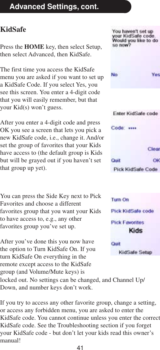 41Advanced Settings, cont.KidSafePress the HOME key, then select Setup,then select Advanced, then KidSafe.The first time you access the KidSafemenu you are asked if you want to set upa KidSafe Code. If you select Yes, yousee this screen. You enter a 4-digit codethat you will easily remember, but thatyour Kid(s) won’t guess.After you enter a 4-digit code and pressOK you see a screen that lets you pick anew KidSafe code, i.e., change it. And/orset the group of favorites that your Kidshave access to (the default group is Kidsbut will be grayed out if you haven’t setthat group up yet).You can press the Side Key next to PickFavorites and choose a differentfavorites group that you want your Kidsto have access to, e.g., any otherfavorites group you’ve set up.After you’ve done this you now havethe option to Turn KidSafe On. If youturn KidSafe On everything in theremote except access to the KidSafegroup (and Volume/Mute keys) islocked out. No settings can be changed, and Channel Up/Down, and number keys don’t work.If you try to access any other favorite group, change a setting,or access any forbidden menu, you are asked to enter theKidSafe code. You cannot continue unless you enter the correctKidSafe code. See the Troubleshooting section if you forgetyour KidSafe code - but don’t let your kids read this owner’smanual!