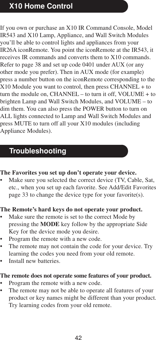 42TroubleshootingThe Favorites you set up don’t operate your device.• Make sure you selected the correct device (TV, Cable, Sat,etc., when you set up each favorite. See Add/Edit Favoritespage 33 to change the device type for your favorite(s).The Remote’s hard keys do not operate your product.• Make sure the remote is set to the correct Mode bypressing the MODE key follow by the appropriate SideKey for the device mode you desire.• Program the remote with a new code.• The remote may not contain the code for your device. Trylearning the codes you need from your old remote.• Install new batteries.The remote does not operate some features of your product.• Program the remote with a new code.• The remote may not be able to operate all features of yourproduct or key names might be different than your product.Try learning codes from your old remote.X10 Home ControlIf you own or purchase an X10 IR Command Console, ModelIR543 and X10 Lamp, Appliance, and Wall Switch Modulesyou’ll be able to control lights and appliances from yourIR26A iconRemote. You point the iconRemote at the IR543, itreceives IR commands and converts them to X10 commands.Refer to page 38 and set up code 0401 under AUX (or anyother mode you prefer). Then in AUX mode (for example)press a number button on the iconRemote corresponding to theX10 Module you want to control, then press CHANNEL + toturn the module on, CHANNEL – to turn it off, VOLUME + tobrighten Lamp and Wall Switch Modules, and VOLUME – todim them. You can also press the POWER button to turn onALL lights connected to Lamp and Wall Switch Modules andpress MUTE to turn off all your X10 modules (includingAppliance Modules).