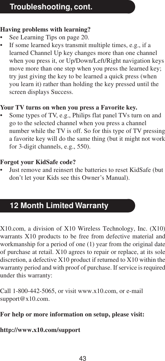 43X10.com, a division of X10 Wireless Technology, Inc. (X10)warrants X10 products to be free from defective material andworkmanship for a period of one (1) year from the original dateof purchase at retail. X10 agrees to repair or replace, at its solediscretion, a defective X10 product if returned to X10 within thewarranty period and with proof of purchase. If service is requiredunder this warranty:Call 1-800-442-5065, or visit www.x10.com, or e-mailsupport@x10.com.For help or more information on setup, please visit:http://www.x10.com/support12 Month Limited WarrantyHaving problems with learning?• See Learning Tips on page 20.• If some learned keys transmit multiple times, e.g., if alearned Channel Up key changes more than one channelwhen you press it, or Up/Down/Left/Right navigation keysmove more than one step when you press the learned key;try just giving the key to be learned a quick press (whenyou learn it) rather than holding the key pressed until thescreen displays Success.Your TV turns on when you press a Favorite key.• Some types of TV, e.g., Philips flat panel TVs turn on andgo to the selected channel when you press a channelnumber while the TV is off. So for this type of TV pressinga favorite key will do the same thing (but it might not workfor 3-digit channels, e.g., 550).Forgot your KidSafe code?• Just remove and reinsert the batteries to reset KidSafe (butdon’t let your Kids see this Owner’s Manual).Troubleshooting, cont.