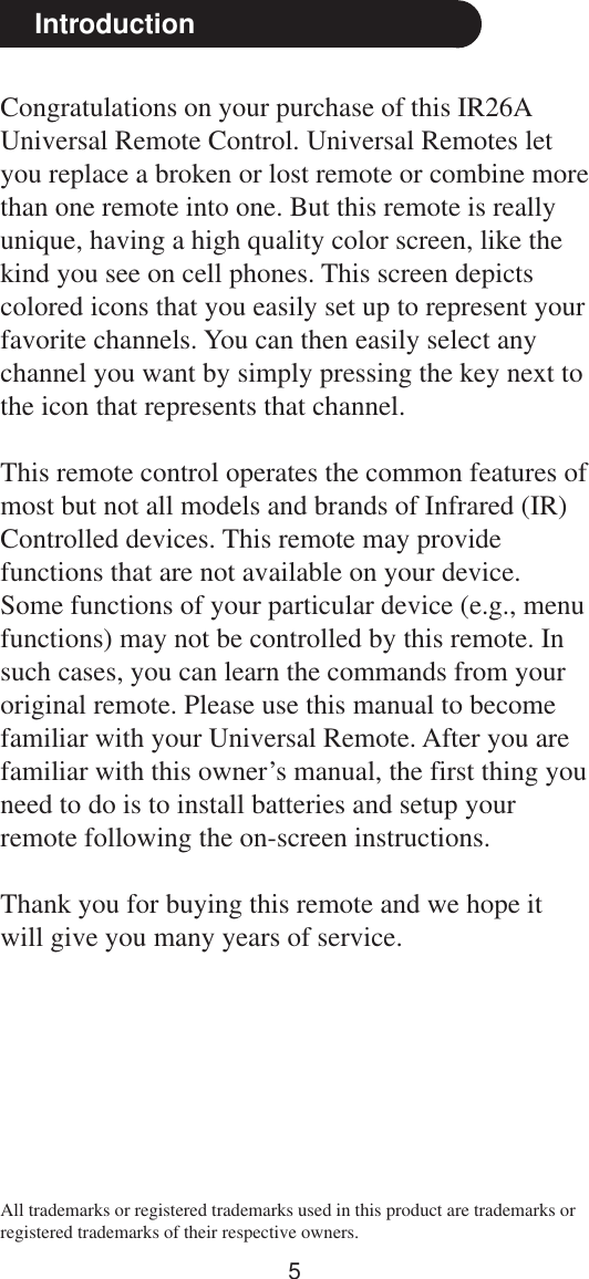 5Congratulations on your purchase of this IR26AUniversal Remote Control. Universal Remotes letyou replace a broken or lost remote or combine morethan one remote into one. But this remote is reallyunique, having a high quality color screen, like thekind you see on cell phones. This screen depictscolored icons that you easily set up to represent yourfavorite channels. You can then easily select anychannel you want by simply pressing the key next tothe icon that represents that channel.This remote control operates the common features ofmost but not all models and brands of Infrared (IR)Controlled devices. This remote may providefunctions that are not available on your device.Some functions of your particular device (e.g., menufunctions) may not be controlled by this remote. Insuch cases, you can learn the commands from youroriginal remote. Please use this manual to becomefamiliar with your Universal Remote. After you arefamiliar with this owner’s manual, the first thing youneed to do is to install batteries and setup yourremote following the on-screen instructions.Thank you for buying this remote and we hope itwill give you many years of service.IntroductionAll trademarks or registered trademarks used in this product are trademarks orregistered trademarks of their respective owners.