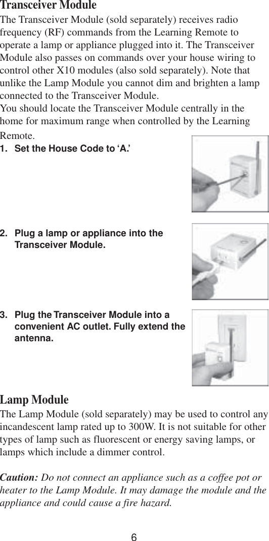 6Transceiver ModuleThe Transceiver Module (sold separately) receives radiofrequency (RF) commands from the Learning Remote tooperate a lamp or appliance plugged into it. The TransceiverModule also passes on commands over your house wiring tocontrol other X10 modules (also sold separately). Note thatunlike the Lamp Module you cannot dim and brighten a lampconnected to the Transceiver Module.You should locate the Transceiver Module centrally in thehome for maximum range when controlled by the LearningRemote.1. Set the House Code to ‘A.’2. Plug a lamp or appliance into theTransceiver Module.3. Plug the Transceiver Module into aconvenient AC outlet. Fully extend theantenna.Lamp ModuleThe Lamp Module (sold separately) may be used to control anyincandescent lamp rated up to 300W. It is not suitable for othertypes of lamp such as fluorescent or energy saving lamps, orlamps which include a dimmer control.Caution: Do not connect an appliance such as a coffee pot orheater to the Lamp Module. It may damage the module and theappliance and could cause a fire hazard.