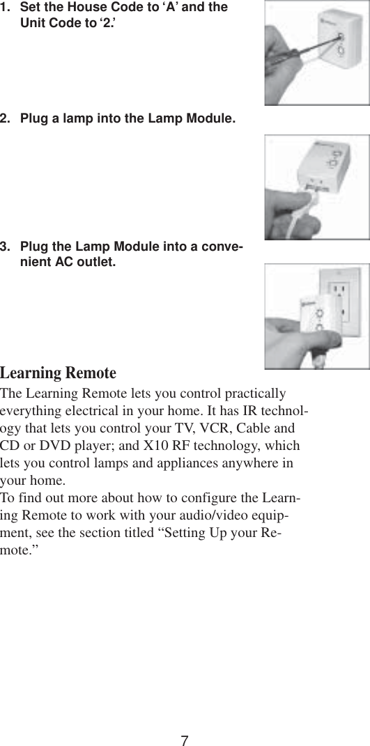 71. Set the House Code to ‘A’ and theUnit Code to ‘2.’2. Plug a lamp into the Lamp Module.3. Plug the Lamp Module into a conve-nient AC outlet.Learning RemoteThe Learning Remote lets you control practicallyeverything electrical in your home. It has IR technol-ogy that lets you control your TV, VCR, Cable andCD or DVD player; and X10 RF technology, whichlets you control lamps and appliances anywhere inyour home.To find out more about how to configure the Learn-ing Remote to work with your audio/video equip-ment, see the section titled “Setting Up your Re-mote.”