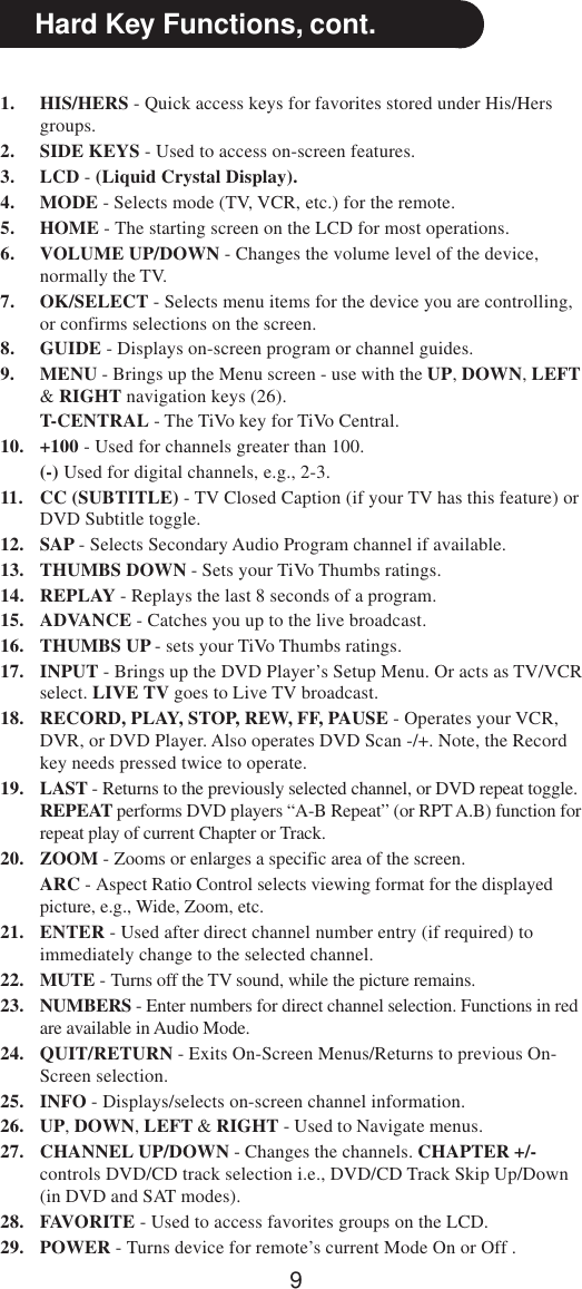 9Hard Key Functions, cont.1. HIS/HERS - Quick access keys for favorites stored under His/Hersgroups.2. SIDE KEYS - Used to access on-screen features.3. LCD - (Liquid Crystal Display).4. MODE - Selects mode (TV, VCR, etc.) for the remote.5. HOME - The starting screen on the LCD for most operations.6. VOLUME UP/DOWN - Changes the volume level of the device,normally the TV.7. OK/SELECT - Selects menu items for the device you are controlling,or confirms selections on the screen.8. GUIDE - Displays on-screen program or channel guides.9. MENU - Brings up the Menu screen - use with the UP, DOWN, LEFT&amp; RIGHT navigation keys (26).T-CENTRAL - The TiVo key for TiVo Central.10. +100 - Used for channels greater than 100.(-) Used for digital channels, e.g., 2-3.11. CC (SUBTITLE) - TV Closed Caption (if your TV has this feature) orDVD Subtitle toggle.12. SAP - Selects Secondary Audio Program channel if available.13. THUMBS DOWN - Sets your TiVo Thumbs ratings.14. REPLAY - Replays the last 8 seconds of a program.15. ADVANCE - Catches you up to the live broadcast.16. THUMBS UP - sets your TiVo Thumbs ratings.17. INPUT - Brings up the DVD Player’s Setup Menu. Or acts as TV/VCRselect. LIVE TV goes to Live TV broadcast.18. RECORD, PLAY, STOP, REW, FF, PAUSE - Operates your VCR,DVR, or DVD Player. Also operates DVD Scan -/+. Note, the Recordkey needs pressed twice to operate.19. LAST - Returns to the previously selected channel, or DVD repeat toggle.REPEAT performs DVD players “A-B Repeat” (or RPT A.B) function forrepeat play of current Chapter or Track.20. ZOOM - Zooms or enlarges a specific area of the screen.ARC - Aspect Ratio Control selects viewing format for the displayedpicture, e.g., Wide, Zoom, etc.21. ENTER - Used after direct channel number entry (if required) toimmediately change to the selected channel.22. MUTE - Turns off the TV sound, while the picture remains.23. NUMBERS - Enter numbers for direct channel selection. Functions in redare available in Audio Mode.24. QUIT/RETURN - Exits On-Screen Menus/Returns to previous On-Screen selection.25. INFO - Displays/selects on-screen channel information.26. UP, DOWN, LEFT &amp; RIGHT - Used to Navigate menus.27. CHANNEL UP/DOWN - Changes the channels. CHAPTER +/-controls DVD/CD track selection i.e., DVD/CD Track Skip Up/Down(in DVD and SAT modes).28. FAVORITE - Used to access favorites groups on the LCD.29. POWER - Turns device for remote’s current Mode On or Off .