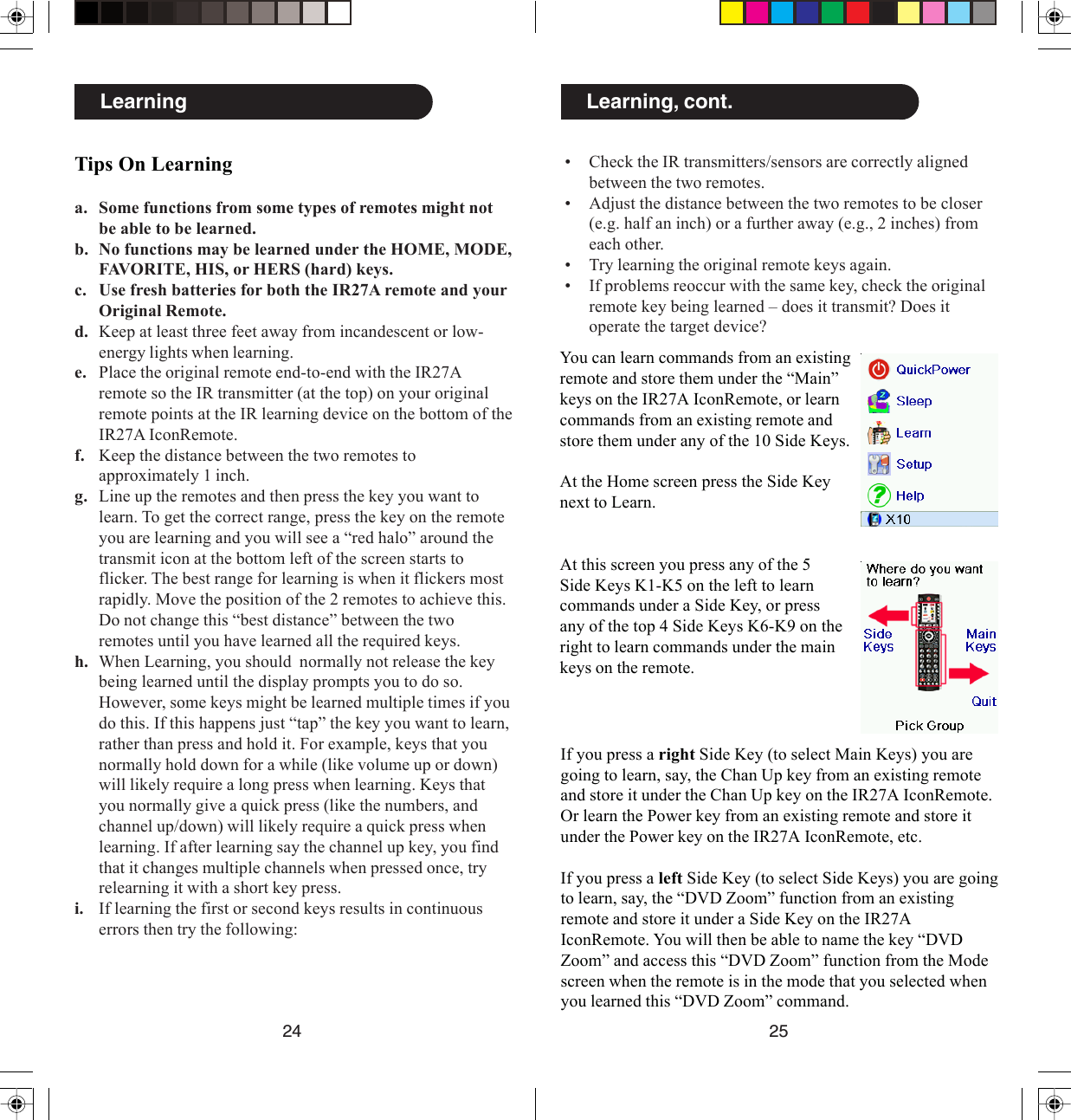 2524Learning, cont.You can learn commands from an existingremote and store them under the “Main”keys on the IR27A IconRemote, or learncommands from an existing remote andstore them under any of the 10 Side Keys.At the Home screen press the Side Keynext to Learn.At this screen you press any of the 5Side Keys K1-K5 on the left to learncommands under a Side Key, or pressany of the top 4 Side Keys K6-K9 on theright to learn commands under the mainkeys on the remote.If you press a right Side Key (to select Main Keys) you aregoing to learn, say, the Chan Up key from an existing remoteand store it under the Chan Up key on the IR27A IconRemote.Or learn the Power key from an existing remote and store itunder the Power key on the IR27A IconRemote, etc.If you press a left Side Key (to select Side Keys) you are goingto learn, say, the “DVD Zoom” function from an existingremote and store it under a Side Key on the IR27AIconRemote. You will then be able to name the key “DVDZoom” and access this “DVD Zoom” function from the Modescreen when the remote is in the mode that you selected whenyou learned this “DVD Zoom” command.• Check the IR transmitters/sensors are correctly alignedbetween the two remotes.• Adjust the distance between the two remotes to be closer(e.g. half an inch) or a further away (e.g., 2 inches) fromeach other.• Try learning the original remote keys again.• If problems reoccur with the same key, check the originalremote key being learned – does it transmit? Does itoperate the target device?Tips On Learninga. Some functions from some types of remotes might notbe able to be learned.b. No functions may be learned under the HOME, MODE,FAVORITE, HIS, or HERS (hard) keys.c. Use fresh batteries for both the IR27A remote and yourOriginal Remote.d. Keep at least three feet away from incandescent or low-energy lights when learning.e. Place the original remote end-to-end with the IR27Aremote so the IR transmitter (at the top) on your originalremote points at the IR learning device on the bottom of theIR27A IconRemote.f. Keep the distance between the two remotes toapproximately 1 inch.g. Line up the remotes and then press the key you want tolearn. To get the correct range, press the key on the remoteyou are learning and you will see a “red halo” around thetransmit icon at the bottom left of the screen starts toflicker. The best range for learning is when it flickers mostrapidly. Move the position of the 2 remotes to achieve this.Do not change this “best distance” between the tworemotes until you have learned all the required keys.h. When Learning, you should  normally not release the keybeing learned until the display prompts you to do so.However, some keys might be learned multiple times if youdo this. If this happens just “tap” the key you want to learn,rather than press and hold it. For example, keys that younormally hold down for a while (like volume up or down)will likely require a long press when learning. Keys thatyou normally give a quick press (like the numbers, andchannel up/down) will likely require a quick press whenlearning. If after learning say the channel up key, you findthat it changes multiple channels when pressed once, tryrelearning it with a short key press.i. If learning the first or second keys results in continuouserrors then try the following:Learning