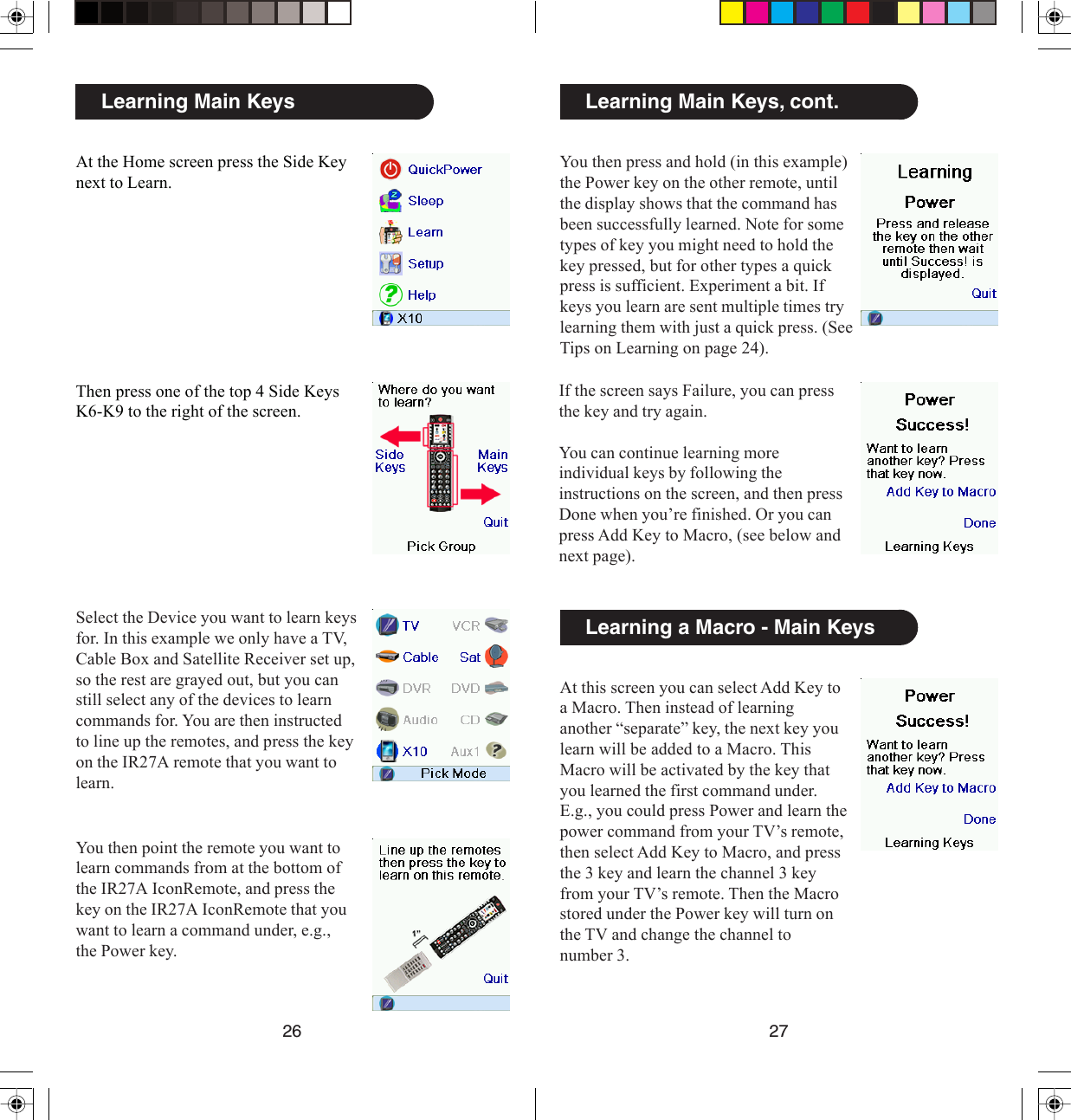 2726Learning Main Keys, cont.You then press and hold (in this example)the Power key on the other remote, untilthe display shows that the command hasbeen successfully learned. Note for sometypes of key you might need to hold thekey pressed, but for other types a quickpress is sufficient. Experiment a bit. Ifkeys you learn are sent multiple times trylearning them with just a quick press. (SeeTips on Learning on page 24).At this screen you can select Add Key toa Macro. Then instead of learninganother “separate” key, the next key youlearn will be added to a Macro. ThisMacro will be activated by the key thatyou learned the first command under.E.g., you could press Power and learn thepower command from your TV’s remote,then select Add Key to Macro, and pressthe 3 key and learn the channel 3 keyfrom your TV’s remote. Then the Macrostored under the Power key will turn onthe TV and change the channel tonumber 3.Learning a Macro - Main KeysIf the screen says Failure, you can pressthe key and try again.You can continue learning moreindividual keys by following theinstructions on the screen, and then pressDone when you’re finished. Or you canpress Add Key to Macro, (see below andnext page).Learning Main KeysAt the Home screen press the Side Keynext to Learn.Then press one of the top 4 Side KeysK6-K9 to the right of the screen.Select the Device you want to learn keysfor. In this example we only have a TV,Cable Box and Satellite Receiver set up,so the rest are grayed out, but you canstill select any of the devices to learncommands for. You are then instructedto line up the remotes, and press the keyon the IR27A remote that you want tolearn.You then point the remote you want tolearn commands from at the bottom ofthe IR27A IconRemote, and press thekey on the IR27A IconRemote that youwant to learn a command under, e.g.,the Power key.