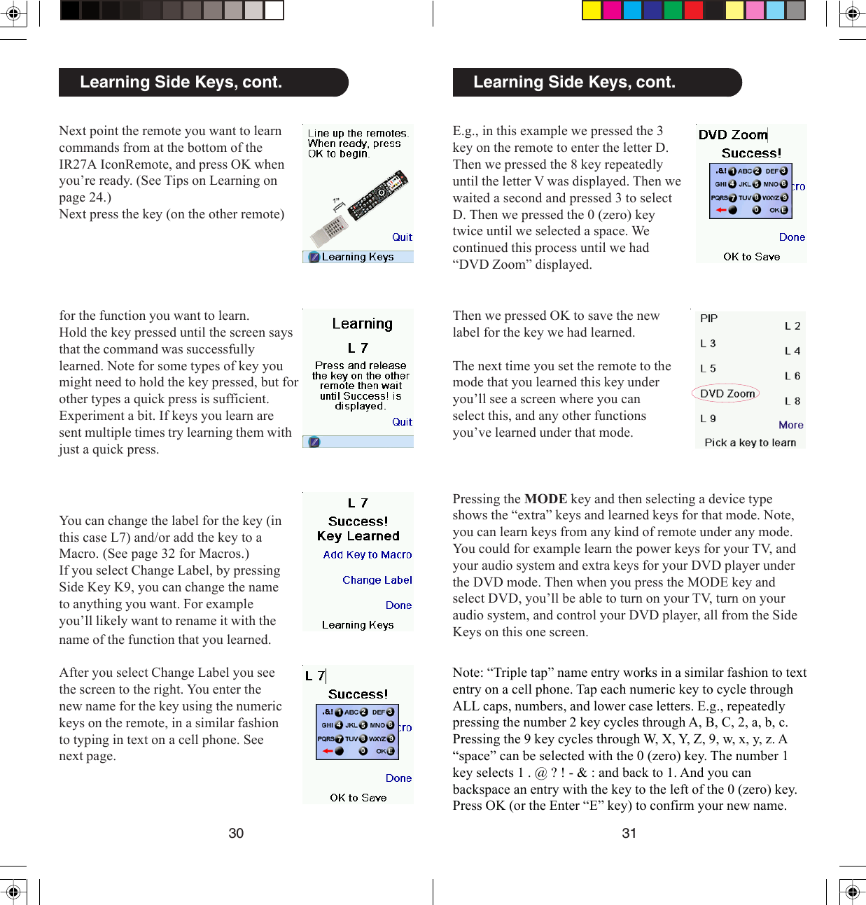 3130Learning Side Keys, cont.E.g., in this example we pressed the 3key on the remote to enter the letter D.Then we pressed the 8 key repeatedlyuntil the letter V was displayed. Then wewaited a second and pressed 3 to selectD. Then we pressed the 0 (zero) keytwice until we selected a space. Wecontinued this process until we had“DVD Zoom” displayed.Note: “Triple tap” name entry works in a similar fashion to textentry on a cell phone. Tap each numeric key to cycle throughALL caps, numbers, and lower case letters. E.g., repeatedlypressing the number 2 key cycles through A, B, C, 2, a, b, c.Pressing the 9 key cycles through W, X, Y, Z, 9, w, x, y, z. A“space” can be selected with the 0 (zero) key. The number 1key selects 1 . @ ? ! - &amp; : and back to 1. And you canbackspace an entry with the key to the left of the 0 (zero) key.Press OK (or the Enter “E” key) to confirm your new name.Then we pressed OK to save the newlabel for the key we had learned.The next time you set the remote to themode that you learned this key underyou’ll see a screen where you canselect this, and any other functionsyou’ve learned under that mode.Pressing the MODE key and then selecting a device typeshows the “extra” keys and learned keys for that mode. Note,you can learn keys from any kind of remote under any mode.You could for example learn the power keys for your TV, andyour audio system and extra keys for your DVD player underthe DVD mode. Then when you press the MODE key andselect DVD, you’ll be able to turn on your TV, turn on youraudio system, and control your DVD player, all from the SideKeys on this one screen.Next point the remote you want to learncommands from at the bottom of theIR27A IconRemote, and press OK whenyou’re ready. (See Tips on Learning onpage 24.)Next press the key (on the other remote)Learning Side Keys, cont.for the function you want to learn.Hold the key pressed until the screen saysthat the command was successfullylearned. Note for some types of key youmight need to hold the key pressed, but forother types a quick press is sufficient.Experiment a bit. If keys you learn aresent multiple times try learning them withjust a quick press.You can change the label for the key (inthis case L7) and/or add the key to aMacro. (See page 32 for Macros.)If you select Change Label, by pressingSide Key K9, you can change the nameto anything you want. For exampleyou’ll likely want to rename it with thename of the function that you learned.After you select Change Label you seethe screen to the right. You enter thenew name for the key using the numerickeys on the remote, in a similar fashionto typing in text on a cell phone. Seenext page.