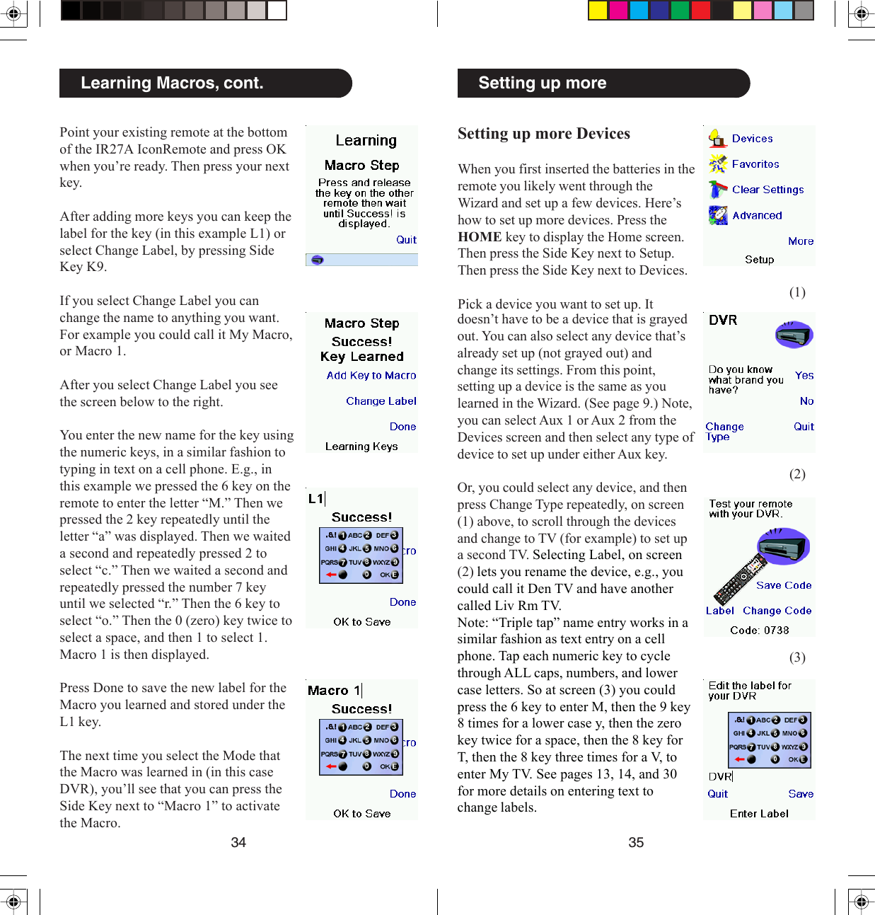 3534Setting up moreSetting up more DevicesWhen you first inserted the batteries in theremote you likely went through theWizard and set up a few devices. Here’show to set up more devices. Press theHOME key to display the Home screen.Then press the Side Key next to Setup.Then press the Side Key next to Devices.Pick a device you want to set up. Itdoesn’t have to be a device that is grayedout. You can also select any device that’salready set up (not grayed out) andchange its settings. From this point,setting up a device is the same as youlearned in the Wizard. (See page 9.) Note,you can select Aux 1 or Aux 2 from theDevices screen and then select any type ofdevice to set up under either Aux key.Or, you could select any device, and thenpress Change Type repeatedly, on screen(1) above, to scroll through the devicesand change to TV (for example) to set upa second TV. Selecting Label, on screen(2) lets you rename the device, e.g., youcould call it Den TV and have anothercalled Liv Rm TV.Note: “Triple tap” name entry works in asimilar fashion as text entry on a cellphone. Tap each numeric key to cyclethrough ALL caps, numbers, and lowercase letters. So at screen (3) you couldpress the 6 key to enter M, then the 9 key8 times for a lower case y, then the zerokey twice for a space, then the 8 key forT, then the 8 key three times for a V, toenter My TV. See pages 13, 14, and 30for more details on entering text tochange labels.(1)(2)(3)Learning Macros, cont.Point your existing remote at the bottomof the IR27A IconRemote and press OKwhen you’re ready. Then press your nextkey.After adding more keys you can keep thelabel for the key (in this example L1) orselect Change Label, by pressing SideKey K9.If you select Change Label you canchange the name to anything you want.For example you could call it My Macro,or Macro 1.After you select Change Label you seethe screen below to the right.You enter the new name for the key usingthe numeric keys, in a similar fashion totyping in text on a cell phone. E.g., inthis example we pressed the 6 key on theremote to enter the letter “M.” Then wepressed the 2 key repeatedly until theletter “a” was displayed. Then we waiteda second and repeatedly pressed 2 toselect “c.” Then we waited a second andrepeatedly pressed the number 7 keyuntil we selected “r.” Then the 6 key toselect “o.” Then the 0 (zero) key twice toselect a space, and then 1 to select 1.Macro 1 is then displayed.Press Done to save the new label for theMacro you learned and stored under theL1 key.The next time you select the Mode thatthe Macro was learned in (in this caseDVR), you’ll see that you can press theSide Key next to “Macro 1” to activatethe Macro.