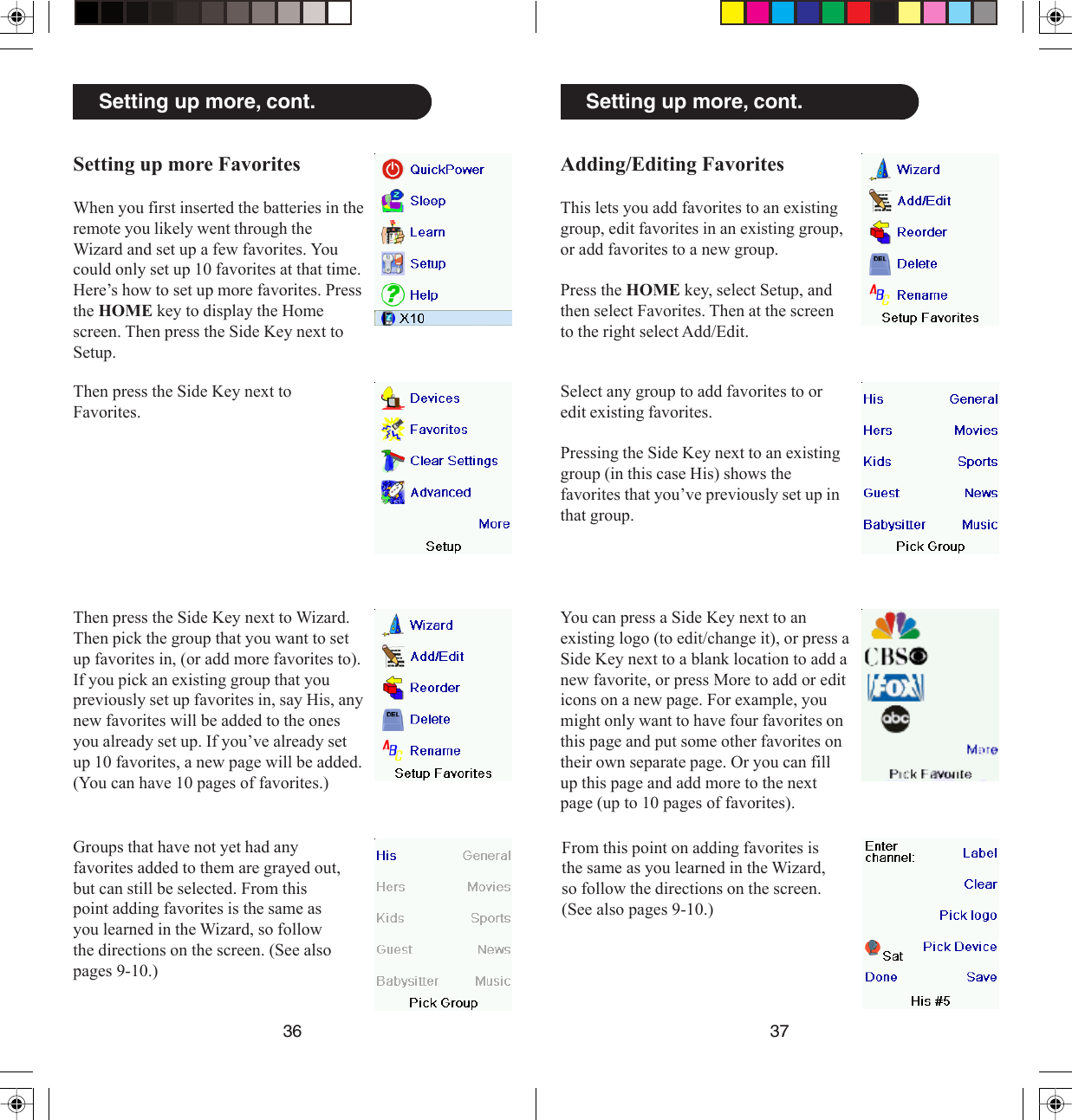 3736Adding/Editing FavoritesThis lets you add favorites to an existinggroup, edit favorites in an existing group,or add favorites to a new group.Press the HOME key, select Setup, andthen select Favorites. Then at the screento the right select Add/Edit.Setting up more, cont.Select any group to add favorites to oredit existing favorites.Pressing the Side Key next to an existinggroup (in this case His) shows thefavorites that you’ve previously set up inthat group.You can press a Side Key next to anexisting logo (to edit/change it), or press aSide Key next to a blank location to add anew favorite, or press More to add or editicons on a new page. For example, youmight only want to have four favorites onthis page and put some other favorites ontheir own separate page. Or you can fillup this page and add more to the nextpage (up to 10 pages of favorites).From this point on adding favorites isthe same as you learned in the Wizard,so follow the directions on the screen.(See also pages 9-10.)Setting up more, cont.Setting up more FavoritesWhen you first inserted the batteries in theremote you likely went through theWizard and set up a few favorites. Youcould only set up 10 favorites at that time.Here’s how to set up more favorites. Pressthe HOME key to display the Homescreen. Then press the Side Key next toSetup.Then press the Side Key next toFavorites.Then press the Side Key next to Wizard.Then pick the group that you want to setup favorites in, (or add more favorites to).If you pick an existing group that youpreviously set up favorites in, say His, anynew favorites will be added to the onesyou already set up. If you’ve already setup 10 favorites, a new page will be added.(You can have 10 pages of favorites.)Groups that have not yet had anyfavorites added to them are grayed out,but can still be selected. From thispoint adding favorites is the same asyou learned in the Wizard, so followthe directions on the screen. (See alsopages 9-10.)