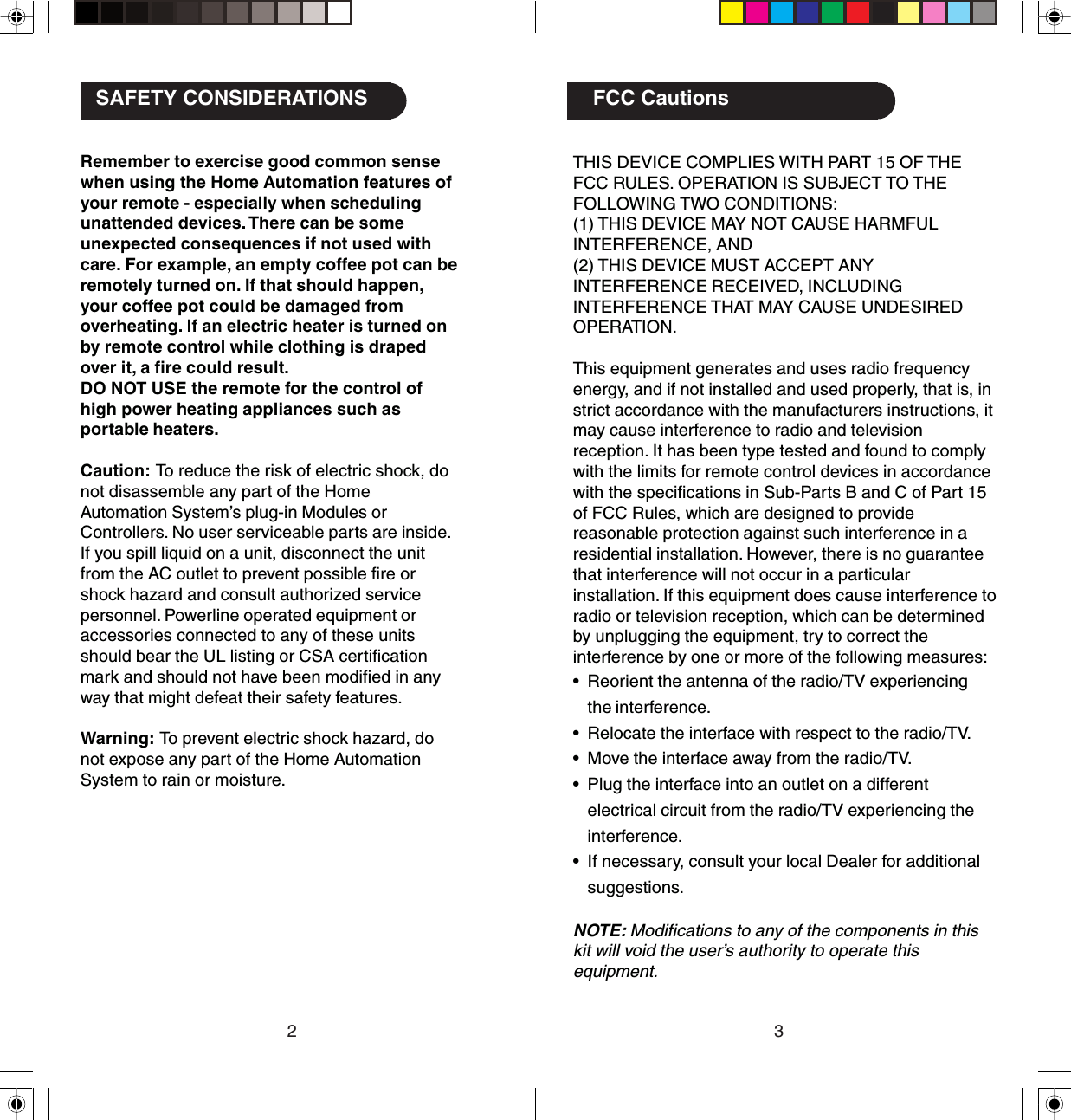 32THIS DEVICE COMPLIES WITH PART 15 OF THEFCC RULES. OPERATION IS SUBJECT TO THEFOLLOWING TWO CONDITIONS:(1) THIS DEVICE MAY NOT CAUSE HARMFULINTERFERENCE, AND(2) THIS DEVICE MUST ACCEPT ANYINTERFERENCE RECEIVED, INCLUDINGINTERFERENCE THAT MAY CAUSE UNDESIREDOPERATION.This equipment generates and uses radio frequencyenergy, and if not installed and used properly, that is, instrict accordance with the manufacturers instructions, itmay cause interference to radio and televisionreception. It has been type tested and found to complywith the limits for remote control devices in accordancewith the specifications in Sub-Parts B and C of Part 15of FCC Rules, which are designed to providereasonable protection against such interference in aresidential installation. However, there is no guaranteethat interference will not occur in a particularinstallation. If this equipment does cause interference toradio or television reception, which can be determinedby unplugging the equipment, try to correct theinterference by one or more of the following measures:• Reorient the antenna of the radio/TV experiencingthe interference.• Relocate the interface with respect to the radio/TV.• Move the interface away from the radio/TV.• Plug the interface into an outlet on a differentelectrical circuit from the radio/TV experiencing theinterference.• If necessary, consult your local Dealer for additionalsuggestions.NOTE: Modifications to any of the components in thiskit will void the user’s authority to operate thisequipment.   FCC CautionsRemember to exercise good common sensewhen using the Home Automation features ofyour remote - especially when schedulingunattended devices. There can be someunexpected consequences if not used withcare. For example, an empty coffee pot can beremotely turned on. If that should happen,your coffee pot could be damaged fromoverheating. If an electric heater is turned onby remote control while clothing is drapedover it, a fire could result.DO NOT USE the remote for the control ofhigh power heating appliances such asportable heaters.Caution:     To reduce the risk of electric shock, donot disassemble any part of the HomeAutomation System’s plug-in Modules orControllers. No user serviceable parts are inside.If you spill liquid on a unit, disconnect the unitfrom the AC outlet to prevent possible fire orshock hazard and consult authorized servicepersonnel. Powerline operated equipment oraccessories connected to any of these unitsshould bear the UL listing or CSA certificationmark and should not have been modified in anyway that might defeat their safety features.Warning:     To prevent electric shock hazard, donot expose any part of the Home AutomationSystem to rain or moisture. SAFETY CONSIDERATIONS
