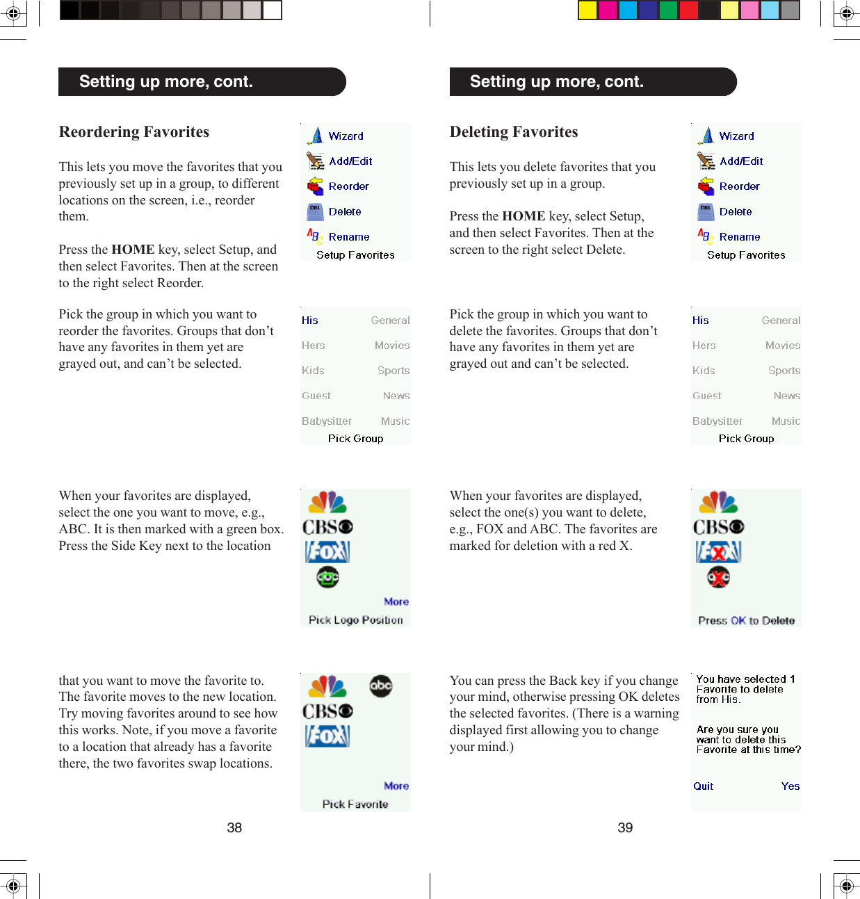 3938Setting up more, cont.Deleting FavoritesThis lets you delete favorites that youpreviously set up in a group.Press the HOME key, select Setup,and then select Favorites. Then at thescreen to the right select Delete.Pick the group in which you want todelete the favorites. Groups that don’thave any favorites in them yet aregrayed out and can’t be selected.When your favorites are displayed,select the one(s) you want to delete,e.g., FOX and ABC. The favorites aremarked for deletion with a red X.You can press the Back key if you changeyour mind, otherwise pressing OK deletesthe selected favorites. (There is a warningdisplayed first allowing you to changeyour mind.)Setting up more, cont.Reordering FavoritesThis lets you move the favorites that youpreviously set up in a group, to differentlocations on the screen, i.e., reorderthem.Press the HOME key, select Setup, andthen select Favorites. Then at the screento the right select Reorder.Pick the group in which you want toreorder the favorites. Groups that don’thave any favorites in them yet aregrayed out, and can’t be selected.When your favorites are displayed,select the one you want to move, e.g.,ABC. It is then marked with a green box.Press the Side Key next to the locationthat you want to move the favorite to.The favorite moves to the new location.Try moving favorites around to see howthis works. Note, if you move a favoriteto a location that already has a favoritethere, the two favorites swap locations.