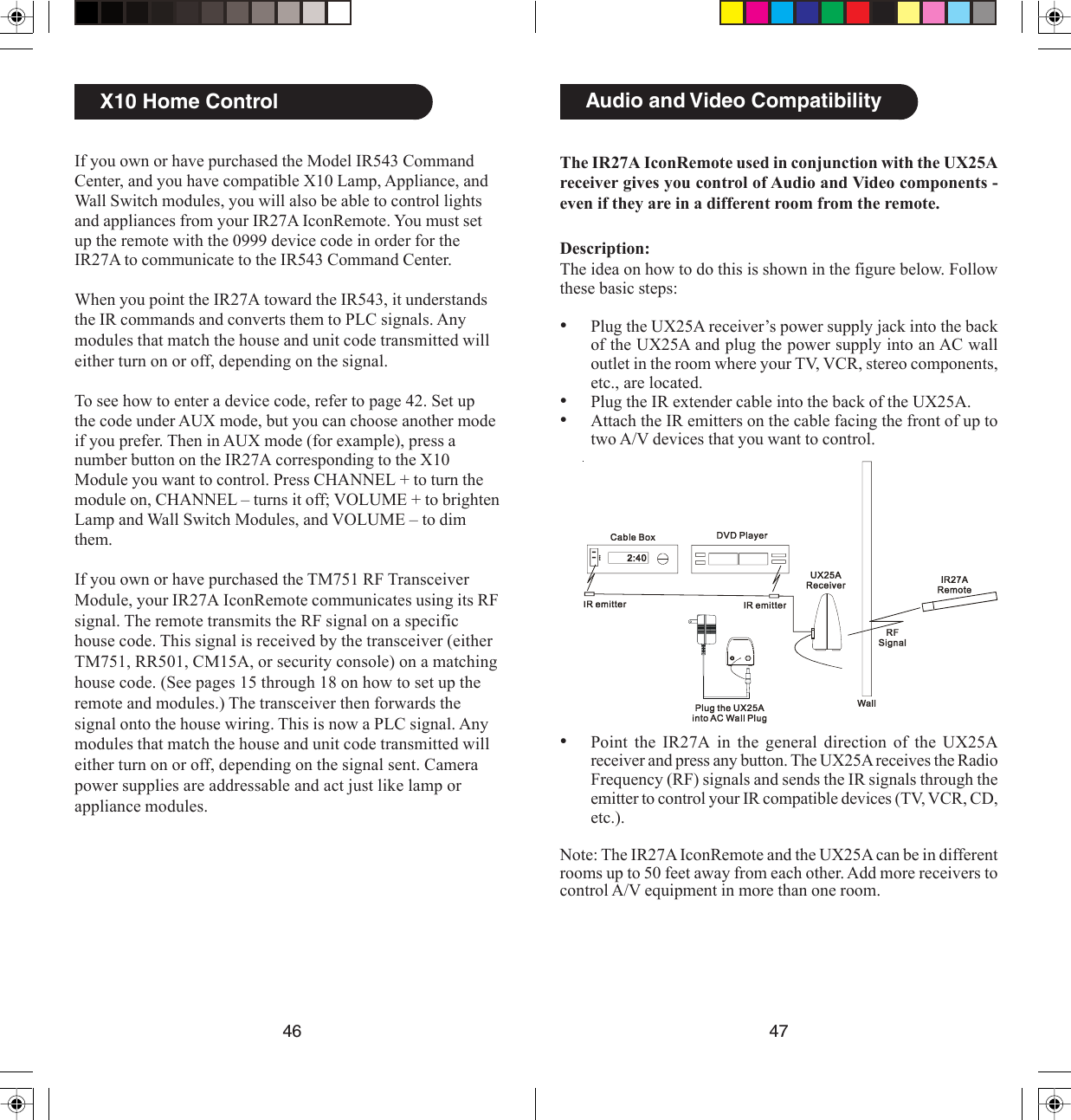 4746The IR27A IconRemote used in conjunction with the UX25Areceiver gives you control of Audio and Video components -even if they are in a different room from the remote.Description:The idea on how to do this is shown in the figure below. Followthese basic steps:•Plug the UX25A receiver’s power supply jack into the backof the UX25A and plug the power supply into an AC walloutlet in the room where your TV, VCR, stereo components,etc., are located.•Plug the IR extender cable into the back of the UX25A.•Attach the IR emitters on the cable facing the front of up totwo A/V devices that you want to control.•Point the IR27A in the general direction of the UX25Areceiver and press any button. The UX25A receives the RadioFrequency (RF) signals and sends the IR signals through theemitter to control your IR compatible devices (TV, VCR, CD,etc.).Note: The IR27A IconRemote and the UX25A can be in differentrooms up to 50 feet away from each other. Add more receivers tocontrol A/V equipment in more than one room.Setting Up X10 Devices, cont.Audio and Video CompatibilityX10 Home ControlIf you own or have purchased the Model IR543 CommandCenter, and you have compatible X10 Lamp, Appliance, andWall Switch modules, you will also be able to control lightsand appliances from your IR27A IconRemote. You must setup the remote with the 0999 device code in order for theIR27A to communicate to the IR543 Command Center.When you point the IR27A toward the IR543, it understandsthe IR commands and converts them to PLC signals. Anymodules that match the house and unit code transmitted willeither turn on or off, depending on the signal.To see how to enter a device code, refer to page 42. Set upthe code under AUX mode, but you can choose another modeif you prefer. Then in AUX mode (for example), press anumber button on the IR27A corresponding to the X10Module you want to control. Press CHANNEL + to turn themodule on, CHANNEL – turns it off; VOLUME + to brightenLamp and Wall Switch Modules, and VOLUME – to dimthem.If you own or have purchased the TM751 RF TransceiverModule, your IR27A IconRemote communicates using its RFsignal. The remote transmits the RF signal on a specifichouse code. This signal is received by the transceiver (eitherTM751, RR501, CM15A, or security console) on a matchinghouse code. (See pages 15 through 18 on how to set up theremote and modules.) The transceiver then forwards thesignal onto the house wiring. This is now a PLC signal. Anymodules that match the house and unit code transmitted willeither turn on or off, depending on the signal sent. Camerapower supplies are addressable and act just like lamp orappliance modules.