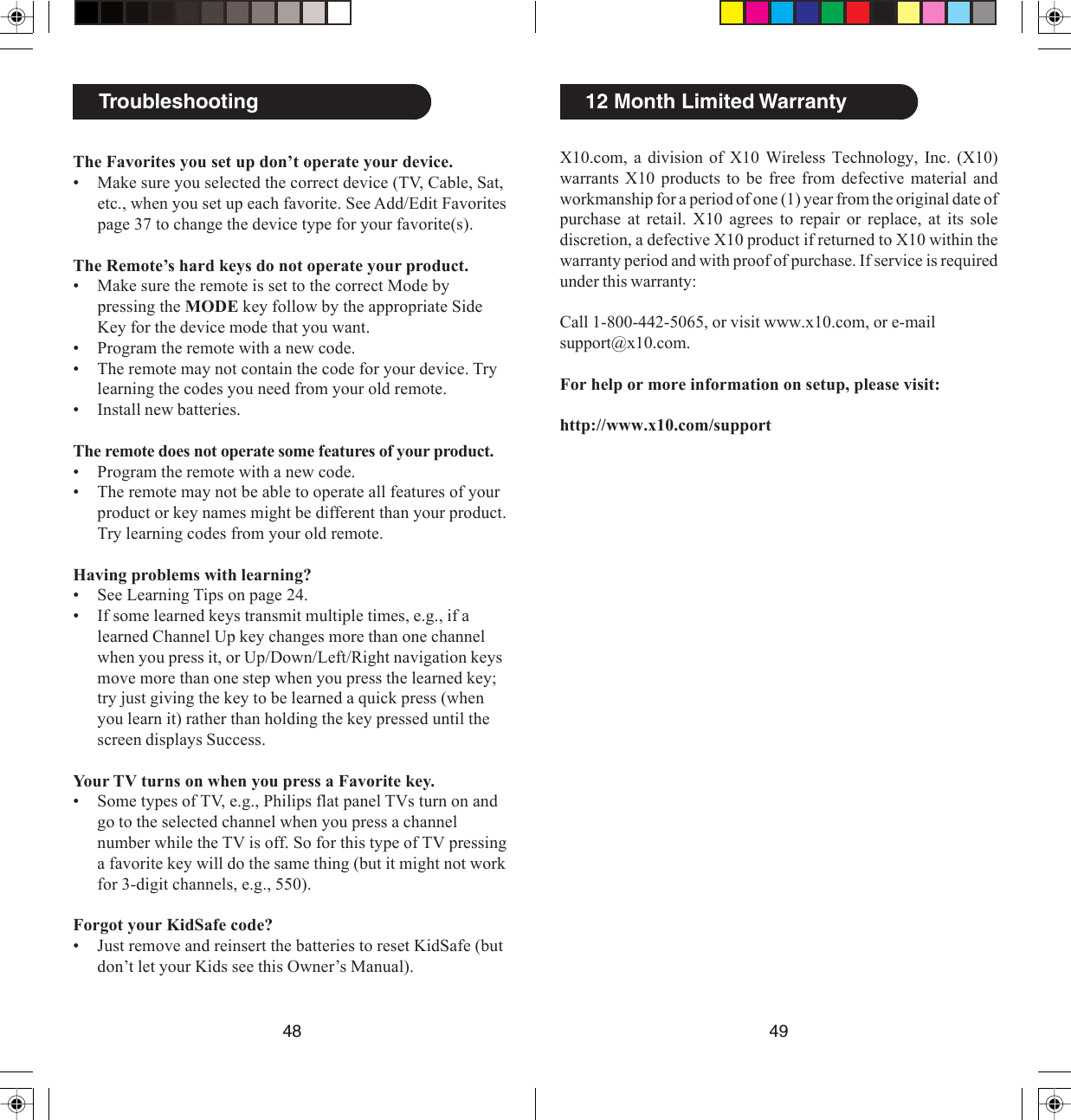 X10.com, a division of X10 Wireless Technology, Inc. (X10)warrants X10 products to be free from defective material andworkmanship for a period of one (1) year from the original date ofpurchase at retail. X10 agrees to repair or replace, at its solediscretion, a defective X10 product if returned to X10 within thewarranty period and with proof of purchase. If service is requiredunder this warranty:Call 1-800-442-5065, or visit www.x10.com, or e-mailsupport@x10.com.For help or more information on setup, please visit:http://www.x10.com/support12 Month Limited WarrantyThe Favorites you set up don’t operate your device.• Make sure you selected the correct device (TV, Cable, Sat,etc., when you set up each favorite. See Add/Edit Favoritespage 37 to change the device type for your favorite(s).The Remote’s hard keys do not operate your product.• Make sure the remote is set to the correct Mode bypressing the MODE key follow by the appropriate SideKey for the device mode that you want.• Program the remote with a new code.• The remote may not contain the code for your device. Trylearning the codes you need from your old remote.• Install new batteries.The remote does not operate some features of your product.• Program the remote with a new code.• The remote may not be able to operate all features of yourproduct or key names might be different than your product.Try learning codes from your old remote.Having problems with learning?• See Learning Tips on page 24.• If some learned keys transmit multiple times, e.g., if alearned Channel Up key changes more than one channelwhen you press it, or Up/Down/Left/Right navigation keysmove more than one step when you press the learned key;try just giving the key to be learned a quick press (whenyou learn it) rather than holding the key pressed until thescreen displays Success.Your TV turns on when you press a Favorite key.• Some types of TV, e.g., Philips flat panel TVs turn on andgo to the selected channel when you press a channelnumber while the TV is off. So for this type of TV pressinga favorite key will do the same thing (but it might not workfor 3-digit channels, e.g., 550).Forgot your KidSafe code?• Just remove and reinsert the batteries to reset KidSafe (butdon’t let your Kids see this Owner’s Manual).Troubleshooting48 49