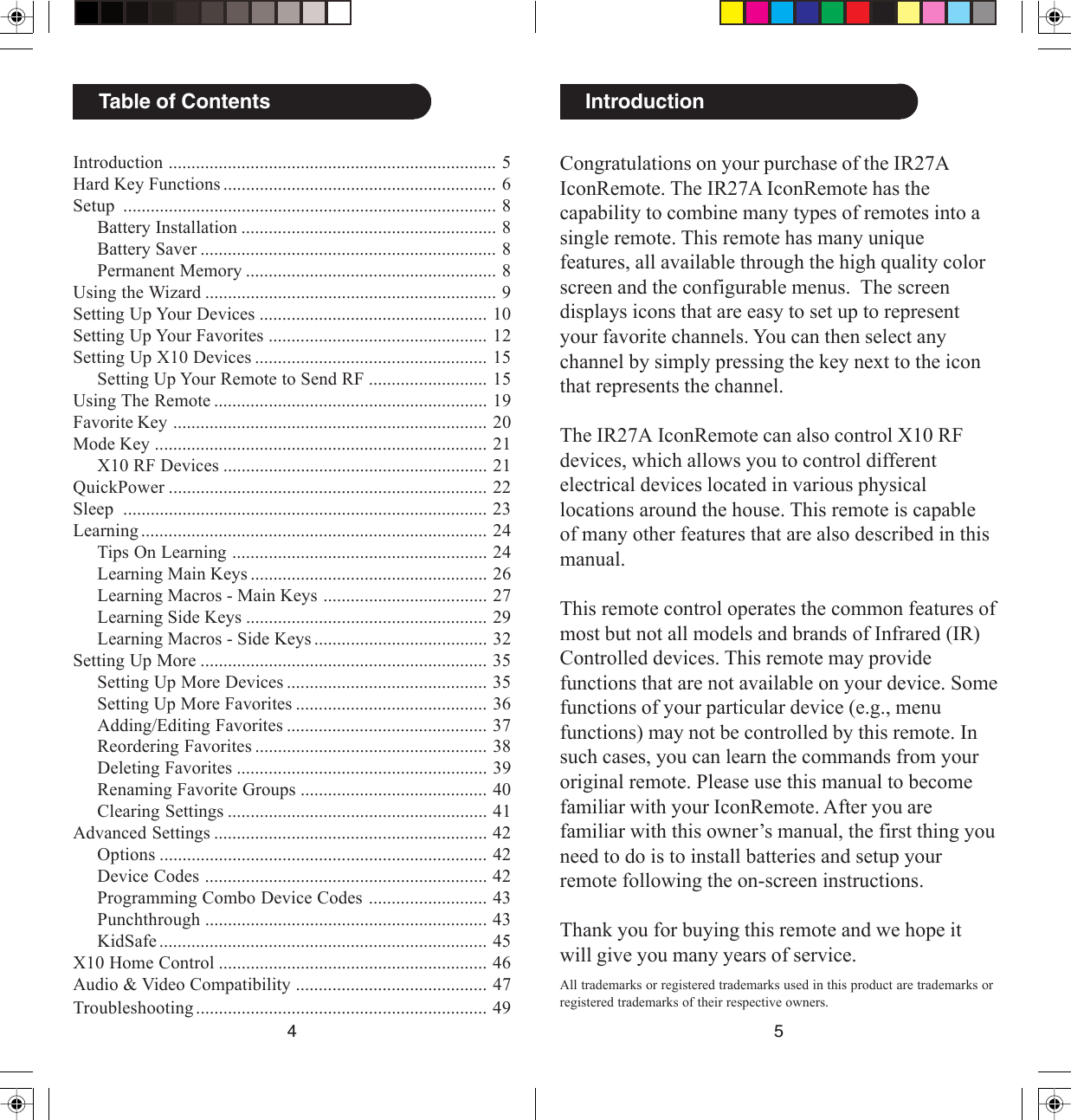 54Congratulations on your purchase of the IR27AIconRemote. The IR27A IconRemote has thecapability to combine many types of remotes into asingle remote. This remote has many uniquefeatures, all available through the high quality colorscreen and the configurable menus.  The screendisplays icons that are easy to set up to representyour favorite channels. You can then select anychannel by simply pressing the key next to the iconthat represents the channel.The IR27A IconRemote can also control X10 RFdevices, which allows you to control differentelectrical devices located in various physicallocations around the house. This remote is capableof many other features that are also described in thismanual.This remote control operates the common features ofmost but not all models and brands of Infrared (IR)Controlled devices. This remote may providefunctions that are not available on your device. Somefunctions of your particular device (e.g., menufunctions) may not be controlled by this remote. Insuch cases, you can learn the commands from youroriginal remote. Please use this manual to becomefamiliar with your IconRemote. After you arefamiliar with this owner’s manual, the first thing youneed to do is to install batteries and setup yourremote following the on-screen instructions.Thank you for buying this remote and we hope itwill give you many years of service.IntroductionAll trademarks or registered trademarks used in this product are trademarks orregistered trademarks of their respective owners.Introduction ........................................................................ 5Hard Key Functions ............................................................ 6Setup .................................................................................. 8Battery Installation ........................................................ 8Battery Saver ................................................................. 8Permanent Memory ....................................................... 8Using the Wizard ................................................................ 9Setting Up Your Devices .................................................. 10Setting Up Your Favorites ................................................ 12Setting Up X10 Devices ................................................... 15Setting Up Your Remote to Send RF .......................... 15Using The Remote ............................................................ 19Favorite Key ..................................................................... 20Mode Key ......................................................................... 21X10 RF Devices .......................................................... 21QuickPower ...................................................................... 22Sleep ................................................................................ 23Learning ............................................................................ 24Tips On Learning ........................................................ 24Learning Main Keys .................................................... 26Learning Macros - Main Keys .................................... 27Learning Side Keys ..................................................... 29Learning Macros - Side Keys ...................................... 32Setting Up More ............................................................... 35Setting Up More Devices ............................................ 35Setting Up More Favorites .......................................... 36Adding/Editing Favorites ............................................ 37Reordering Favorites ................................................... 38Deleting Favorites ....................................................... 39Renaming Favorite Groups ......................................... 40Clearing Settings ......................................................... 41Advanced Settings ............................................................ 42Options ........................................................................ 42Device Codes .............................................................. 42Programming Combo Device Codes .......................... 43Punchthrough .............................................................. 43KidSafe ........................................................................ 45X10 Home Control ........................................................... 46Audio &amp; Video Compatibility .......................................... 47Troubleshooting ................................................................ 49Table of Contents