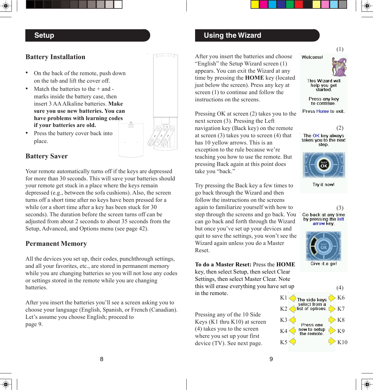 98Using the WizardAfter you insert the batteries and choose“English” the Setup Wizard screen (1)appears. You can exit the Wizard at anytime by pressing the HOME key (locatedjust below the screen). Press any key atscreen (1) to continue and follow theinstructions on the screens.Pressing OK at screen (2) takes you to thenext screen (3). Pressing the Leftnavigation key (Back key) on the remoteat screen (3) takes you to screen (4) thathas 10 yellow arrows. This is anexception to the rule because we’reteaching you how to use the remote. Butpressing Back again at this point doestake you “back.”Try pressing the Back key a few times togo back through the Wizard and thenfollow the instructions on the screensagain to familiarize yourself with how tostep through the screens and go back. Youcan go back and forth through the Wizardbut once you’ve set up your devices andquit to save the settings, you won’t see theWizard again unless you do a MasterReset.To do a Master Reset: Press the HOMEkey, then select Setup, then select ClearSettings, then select Master Clear. Notethis will erase everything you have set upin the remote.(1)(2)(3)(4)Pressing any of the 10 SideKeys (K1 thru K10) at screen(4) takes you to the screenwhere you set up your firstdevice (TV). See next page.K1K2K3K4K5K6K7K8K9K10SetupBattery Installation•On the back of the remote, push downon the tab and lift the cover off.•Match the batteries to the + and -marks inside the battery case, theninsert 3 AA Alkaline batteries. Makesure you use new batteries. You canhave problems with learning codesif your batteries are old.•Press the battery cover back intoplace.Battery SaverYour remote automatically turns off if the keys are depressedfor more than 30 seconds. This will save your batteries shouldyour remote get stuck in a place where the keys remaindepressed (e.g., between the sofa cushions). Also, the screenturns off a short time after no keys have been pressed for awhile (or a short time after a key has been stuck for 30seconds). The duration before the screen turns off can beadjusted from about 2 seconds to about 35 seconds from theSetup, Advanced, and Options menu (see page 42).Permanent MemoryAll the devices you set up, their codes, punchthrough settings,and all your favorites, etc., are stored in permanent memorywhile you are changing batteries so you will not lose any codesor settings stored in the remote while you are changingbatteries.AAAAAAAfter you insert the batteries you’ll see a screen asking you tochoose your language (English, Spanish, or French (Canadian).Let’s assume you choose English; proceed topage 9.