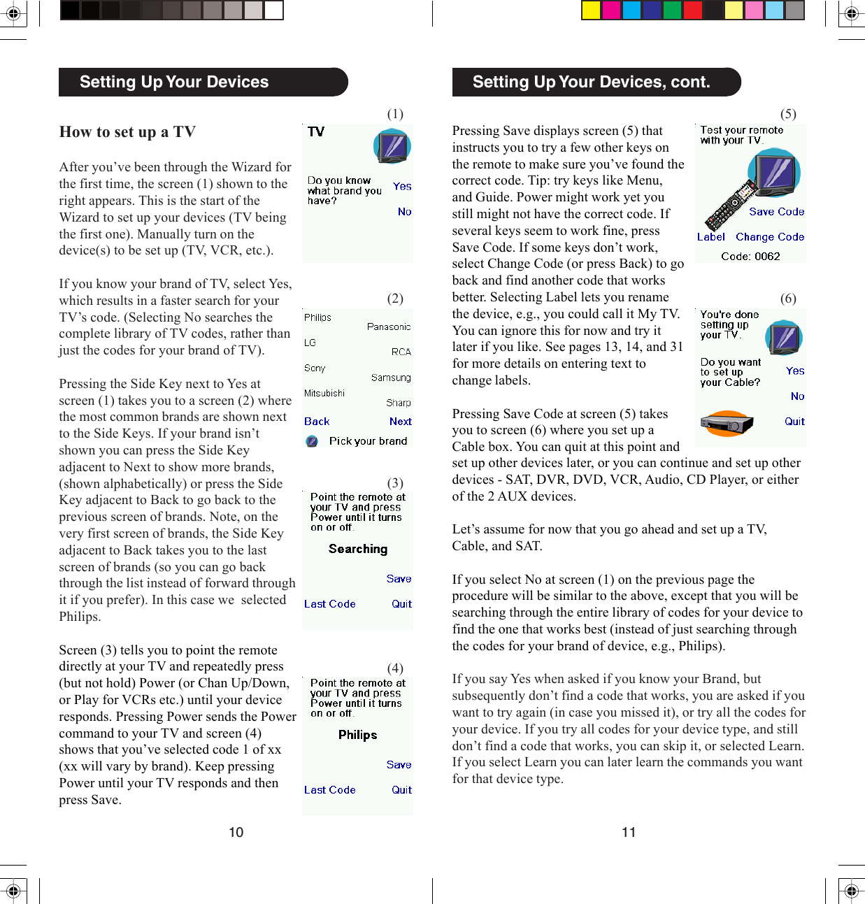 1110Setting Up Your Devices, cont.Pressing Save displays screen (5) thatinstructs you to try a few other keys onthe remote to make sure you’ve found thecorrect code. Tip: try keys like Menu,and Guide. Power might work yet youstill might not have the correct code. Ifseveral keys seem to work fine, pressSave Code. If some keys don’t work,select Change Code (or press Back) to goback and find another code that worksbetter. Selecting Label lets you renamethe device, e.g., you could call it My TV.You can ignore this for now and try itlater if you like. See pages 13, 14, and 31for more details on entering text tochange labels.Pressing Save Code at screen (5) takesyou to screen (6) where you set up aCable box. You can quit at this point and(5)(6)set up other devices later, or you can continue and set up otherdevices - SAT, DVR, DVD, VCR, Audio, CD Player, or eitherof the 2 AUX devices.Let’s assume for now that you go ahead and set up a TV,Cable, and SAT.If you select No at screen (1) on the previous page theprocedure will be similar to the above, except that you will besearching through the entire library of codes for your device tofind the one that works best (instead of just searching throughthe codes for your brand of device, e.g., Philips).If you say Yes when asked if you know your Brand, butsubsequently don’t find a code that works, you are asked if youwant to try again (in case you missed it), or try all the codes foryour device. If you try all codes for your device type, and stilldon’t find a code that works, you can skip it, or selected Learn.If you select Learn you can later learn the commands you wantfor that device type.Setting Up Your DevicesHow to set up a TVAfter you’ve been through the Wizard forthe first time, the screen (1) shown to theright appears. This is the start of theWizard to set up your devices (TV beingthe first one). Manually turn on thedevice(s) to be set up (TV, VCR, etc.).If you know your brand of TV, select Yes,which results in a faster search for yourTV’s code. (Selecting No searches thecomplete library of TV codes, rather thanjust the codes for your brand of TV).Pressing the Side Key next to Yes atscreen (1) takes you to a screen (2) wherethe most common brands are shown nextto the Side Keys. If your brand isn’tshown you can press the Side Keyadjacent to Next to show more brands,(shown alphabetically) or press the SideKey adjacent to Back to go back to theprevious screen of brands. Note, on thevery first screen of brands, the Side Keyadjacent to Back takes you to the lastscreen of brands (so you can go backthrough the list instead of forward throughit if you prefer). In this case we  selectedPhilips.Screen (3) tells you to point the remotedirectly at your TV and repeatedly press(but not hold) Power (or Chan Up/Down,or Play for VCRs etc.) until your deviceresponds. Pressing Power sends the Powercommand to your TV and screen (4)shows that you’ve selected code 1 of xx(xx will vary by brand). Keep pressingPower until your TV responds and thenpress Save.(1)(2)(3)(4)