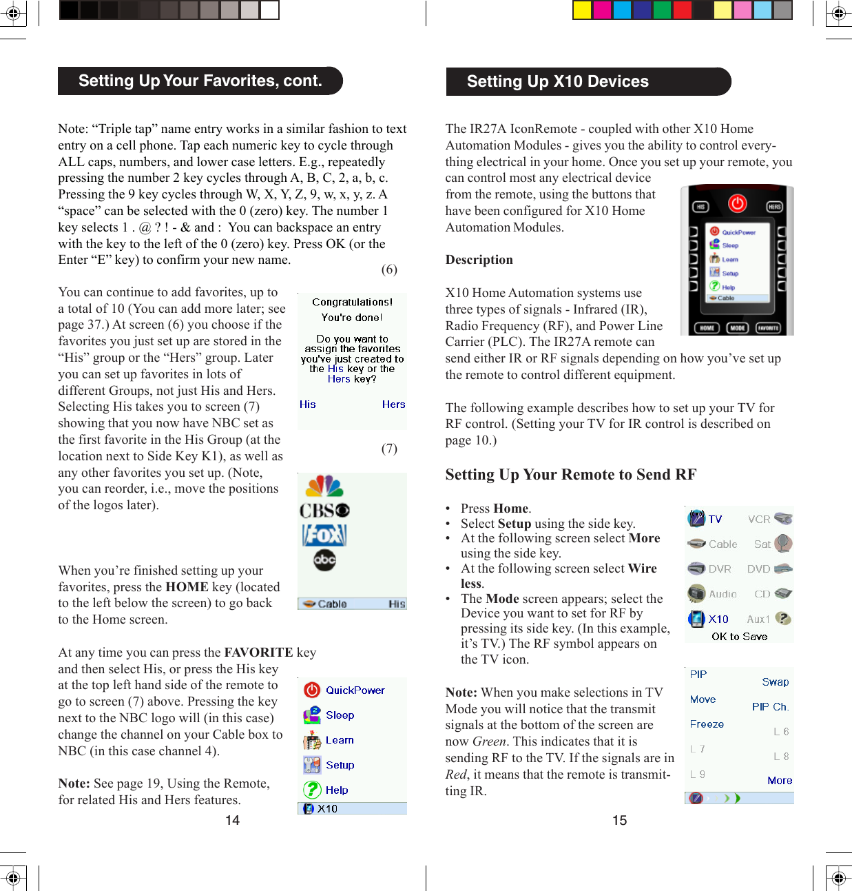 1514Setting Up X10 DevicesThe IR27A IconRemote - coupled with other X10 HomeAutomation Modules - gives you the ability to control every-thing electrical in your home. Once you set up your remote, youcan control most any electrical devicefrom the remote, using the buttons thathave been configured for X10 HomeAutomation Modules.DescriptionX10 Home Automation systems usethree types of signals - Infrared (IR),Radio Frequency (RF), and Power LineCarrier (PLC). The IR27A remote cansend either IR or RF signals depending on how you’ve set upthe remote to control different equipment.The following example describes how to set up your TV forRF control. (Setting your TV for IR control is described onpage 10.)Setting Up Your Remote to Send RF• Press Home.• Select Setup using the side key.• At the following screen select Moreusing the side key.• At the following screen select Wireless.• The Mode screen appears; select theDevice you want to set for RF bypressing its side key. (In this example,it’s TV.) The RF symbol appears onthe TV icon.Note: When you make selections in TVMode you will notice that the transmitsignals at the bottom of the screen arenow Green. This indicates that it issending RF to the TV. If the signals are inRed, it means that the remote is transmit-ting IR.(6)(7)Setting Up Your Favorites, cont.Note: “Triple tap” name entry works in a similar fashion to textentry on a cell phone. Tap each numeric key to cycle throughALL caps, numbers, and lower case letters. E.g., repeatedlypressing the number 2 key cycles through A, B, C, 2, a, b, c.Pressing the 9 key cycles through W, X, Y, Z, 9, w, x, y, z. A“space” can be selected with the 0 (zero) key. The number 1key selects 1 . @ ? ! - &amp; and :  You can backspace an entrywith the key to the left of the 0 (zero) key. Press OK (or theEnter “E” key) to confirm your new name.You can continue to add favorites, up toa total of 10 (You can add more later; seepage 37.) At screen (6) you choose if thefavorites you just set up are stored in the“His” group or the “Hers” group. Lateryou can set up favorites in lots ofdifferent Groups, not just His and Hers.Selecting His takes you to screen (7)showing that you now have NBC set asthe first favorite in the His Group (at thelocation next to Side Key K1), as well asany other favorites you set up. (Note,you can reorder, i.e., move the positionsof the logos later).When you’re finished setting up yourfavorites, press the HOME key (locatedto the left below the screen) to go backto the Home screen.At any time you can press the FAVORITE keyand then select His, or press the His keyat the top left hand side of the remote togo to screen (7) above. Pressing the keynext to the NBC logo will (in this case)change the channel on your Cable box toNBC (in this case channel 4).Note: See page 19, Using the Remote,for related His and Hers features.