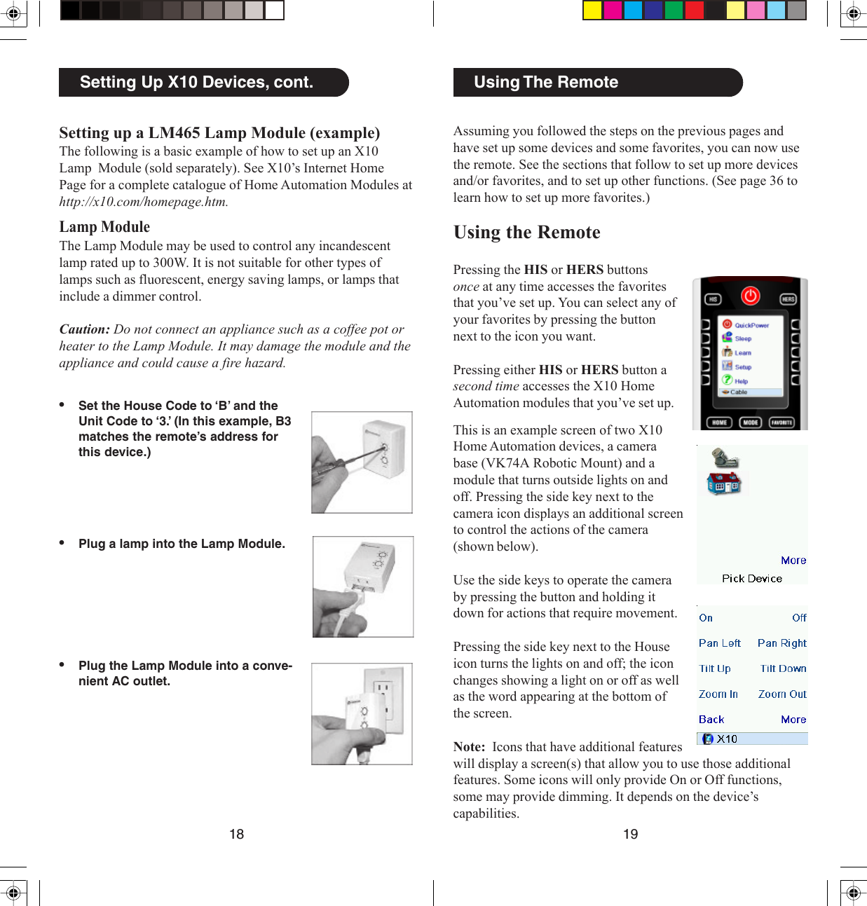 1918Using The RemoteAssuming you followed the steps on the previous pages andhave set up some devices and some favorites, you can now usethe remote. See the sections that follow to set up more devicesand/or favorites, and to set up other functions. (See page 36 tolearn how to set up more favorites.)Using the RemotePressing the HIS or HERS buttonsonce at any time accesses the favoritesthat you’ve set up. You can select any ofyour favorites by pressing the buttonnext to the icon you want.Pressing either HIS or HERS button asecond time accesses the X10 HomeAutomation modules that you’ve set up.This is an example screen of two X10Home Automation devices, a camerabase (VK74A Robotic Mount) and amodule that turns outside lights on andoff. Pressing the side key next to thecamera icon displays an additional screento control the actions of the camera(shown below).Use the side keys to operate the cameraby pressing the button and holding itdown for actions that require movement.Pressing the side key next to the Houseicon turns the lights on and off; the iconchanges showing a light on or off as wellas the word appearing at the bottom ofthe screen.Note:  Icons that have additional featureswill display a screen(s) that allow you to use those additionalfeatures. Some icons will only provide On or Off functions,some may provide dimming. It depends on the device’scapabilities.•Set the House Code to ‘B’ and theUnit Code to ‘3.’ (In this example, B3matches the remote’s address forthis device.)•Plug a lamp into the Lamp Module.•Plug the Lamp Module into a conve-nient AC outlet.Setting Up X10 Devices, cont.Setting up a LM465 Lamp Module (example)The following is a basic example of how to set up an X10Lamp  Module (sold separately). See X10’s Internet HomePage for a complete catalogue of Home Automation Modules athttp://x10.com/homepage.htm.Lamp ModuleThe Lamp Module may be used to control any incandescentlamp rated up to 300W. It is not suitable for other types oflamps such as fluorescent, energy saving lamps, or lamps thatinclude a dimmer control.Caution: Do not connect an appliance such as a coffee pot orheater to the Lamp Module. It may damage the module and theappliance and could cause a fire hazard.