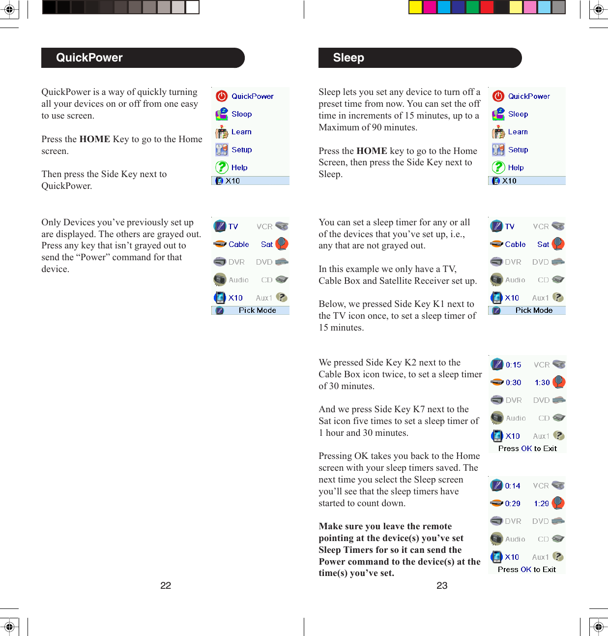 2322SleepSleep lets you set any device to turn off apreset time from now. You can set the offtime in increments of 15 minutes, up to aMaximum of 90 minutes.Press the HOME key to go to the HomeScreen, then press the Side Key next toSleep.You can set a sleep timer for any or allof the devices that you’ve set up, i.e.,any that are not grayed out.In this example we only have a TV,Cable Box and Satellite Receiver set up.Below, we pressed Side Key K1 next tothe TV icon once, to set a sleep timer of15 minutes.We pressed Side Key K2 next to theCable Box icon twice, to set a sleep timerof 30 minutes.And we press Side Key K7 next to theSat icon five times to set a sleep timer of1 hour and 30 minutes.Pressing OK takes you back to the Homescreen with your sleep timers saved. Thenext time you select the Sleep screenyou’ll see that the sleep timers havestarted to count down.Make sure you leave the remotepointing at the device(s) you’ve setSleep Timers for so it can send thePower command to the device(s) at thetime(s) you’ve set.QuickPowerQuickPower is a way of quickly turningall your devices on or off from one easyto use screen.Press the HOME Key to go to the Homescreen.Then press the Side Key next toQuickPower.Only Devices you’ve previously set upare displayed. The others are grayed out.Press any key that isn’t grayed out tosend the “Power” command for thatdevice.