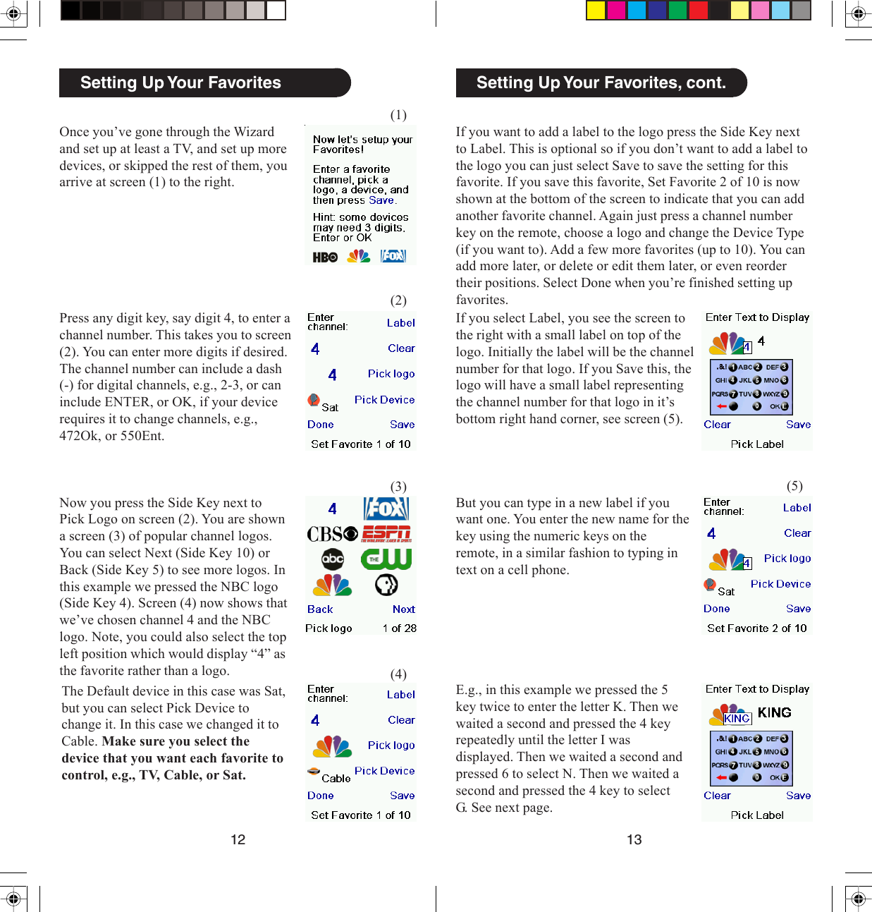 1312Setting Up Your Favorites, cont.If you want to add a label to the logo press the Side Key nextto Label. This is optional so if you don’t want to add a label tothe logo you can just select Save to save the setting for thisfavorite. If you save this favorite, Set Favorite 2 of 10 is nowshown at the bottom of the screen to indicate that you can addanother favorite channel. Again just press a channel numberkey on the remote, choose a logo and change the Device Type(if you want to). Add a few more favorites (up to 10). You canadd more later, or delete or edit them later, or even reordertheir positions. Select Done when you’re finished setting upfavorites.If you select Label, you see the screen tothe right with a small label on top of thelogo. Initially the label will be the channelnumber for that logo. If you Save this, thelogo will have a small label representingthe channel number for that logo in it’sbottom right hand corner, see screen (5).(5)But you can type in a new label if youwant one. You enter the new name for thekey using the numeric keys on theremote, in a similar fashion to typing intext on a cell phone.E.g., in this example we pressed the 5key twice to enter the letter K. Then wewaited a second and pressed the 4 keyrepeatedly until the letter I wasdisplayed. Then we waited a second andpressed 6 to select N. Then we waited asecond and pressed the 4 key to selectG. See next page.Once you’ve gone through the Wizardand set up at least a TV, and set up moredevices, or skipped the rest of them, youarrive at screen (1) to the right.Setting Up Your Favorites(1)(2)(3)(4)Press any digit key, say digit 4, to enter achannel number. This takes you to screen(2). You can enter more digits if desired.The channel number can include a dash(-) for digital channels, e.g., 2-3, or caninclude ENTER, or OK, if your devicerequires it to change channels, e.g.,472Ok, or 550Ent.Now you press the Side Key next toPick Logo on screen (2). You are showna screen (3) of popular channel logos.You can select Next (Side Key 10) orBack (Side Key 5) to see more logos. Inthis example we pressed the NBC logo(Side Key 4). Screen (4) now shows thatwe’ve chosen channel 4 and the NBClogo. Note, you could also select the topleft position which would display “4” asthe favorite rather than a logo.The Default device in this case was Sat,but you can select Pick Device tochange it. In this case we changed it toCable. Make sure you select thedevice that you want each favorite tocontrol, e.g., TV, Cable, or Sat.
