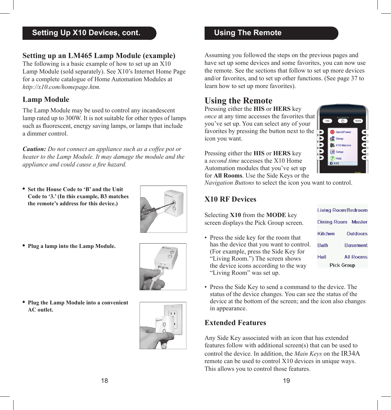 1819  Using The RemoteAssuming you followed the steps on the previous pages and have set up some devices and some favorites, you can now use the remote. See the sections that follow to set up more devices and/or favorites, and to set up other functions. (See page 37 to learn how to set up more favorites).Using the RemotePressing either the HIS or HERS key once at any time accesses the favorites that you’ve set up. You can select any of your favorites by pressing the button next to the icon you want.Pressing either the HIS or HERS key a second time accesses the X10 Home Automation modules that you’ve set up for All Rooms. Use the Side Keys or the Navigation Buttons to select the icon you want to control.X10 RF DevicesSelecting X10 from the MODE key screen displays the Pick Group screen.•  Press the side key for the room that has the device that you want to control. (For example, press the Side Key for “Living Room.”) The screen shows the device icons according to the way “Living Room” was set up.•  Press the Side Key to send a command to the device. The status of the device changes. You can see the status of the device at the bottom of the screen; and the icon also changes in appearance.Extended FeaturesAny Side Key associated with an icon that has extended features follow with additional screen(s) that can be used to control the device. In addition, the Main Keys on the IR34A remote can be used to control X10 devices in unique ways. This allows you to control those features. •Set the House Code to ‘B’ and the Unit Code to ‘3.’ (In this example, B3 matches the remote’s address for this device.) •Plug a lamp into the Lamp Module.•Plug the Lamp Module into a convenient AC outlet.  Setting Up X10 Devices, cont.Setting up an LM465 Lamp Module (example)The following is a basic example of how to set up an X10 Lamp Module (sold separately). See X10’s Internet Home Page for a complete catalogue of Home Automation Modules at http://x10.com/homepage.htm.Lamp ModuleThe Lamp Module may be used to control any incandescent lamp rated up to 300W. It is not suitable for other types of lamps such as uorescent, energy saving lamps, or lamps that include a dimmer control.Caution: Do not connect an appliance such as a coffee pot or heater to the Lamp Module. It may damage the module and the appliance and could cause a re hazard.