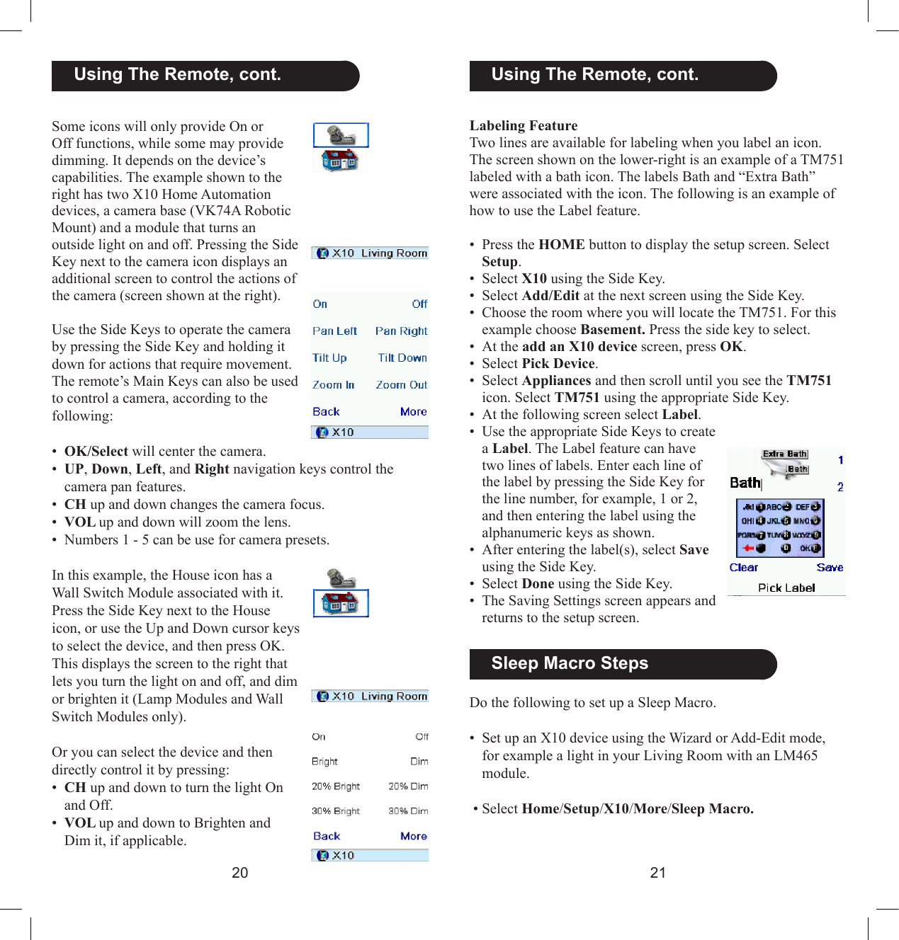 2021Labeling FeatureTwo lines are available for labeling when you label an icon. The screen shown on the lower-right is an example of a TM751 labeled with a bath icon. The labels Bath and “Extra Bath” were associated with the icon. The following is an example of how to use the Label feature.•  Press the HOME button to display the setup screen. Select Setup.•  Select X10 using the Side Key.•  Select Add/Edit at the next screen using the Side Key.•  Choose the room where you will locate the TM751. For this example choose Basement. Press the side key to select. • At the add an X10 device screen, press OK.•  Select Pick Device.•  Select Appliances and then scroll until you see the TM751 icon. Select TM751 using the appropriate Side Key.•  At the following screen select Label.•  Use the appropriate Side Keys to create a Label. The Label feature can have two lines of labels. Enter each line of the label by pressing the Side Key for the line number, for example, 1 or 2, and then entering the label using the alphanumeric keys as shown.•  After entering the label(s), select Save using the Side Key.•  Select Done using the Side Key.•  The Saving Settings screen appears and returns to the setup screen.Some icons will only provide On or Off functions, while some may provide dimming. It depends on the device’s capabilities. The example shown to the right has two X10 Home Automation devices, a camera base (VK74A Robotic Mount) and a module that turns an outside light on and off. Pressing the Side Key next to the camera icon displays an additional screen to control the actions of the camera (screen shown at the right). Use the Side Keys to operate the camera by pressing the Side Key and holding it down for actions that require movement.The remote’s Main Keys can also be used to control a camera, according to the following:•  OK/Select will center the camera.•  UP, Down, Left, and Right navigation keys control the camera pan features.•  CH up and down changes the camera focus.•  VOL up and down will zoom the lens.•  Numbers 1 - 5 can be use for camera presets.In this example, the House icon has a Wall Switch Module associated with it. Press the Side Key next to the House icon, or use the Up and Down cursor keys to select the device, and then press OK. This displays the screen to the right that lets you turn the light on and off, and dim or brighten it (Lamp Modules and Wall Switch Modules only).Or you can select the device and then directly control it by pressing:•  CH up and down to turn the light On and Off.•  VOL up and down to Brighten and Dim it, if applicable.  Using The Remote, cont.   Using The Remote, cont.  Sleep Macro StepsDo the following to set up a Sleep Macro.•  Set up an X10 device using the Wizard or Add-Edit mode, for example a light in your Living Room with an LM465 module.  • Select Home/Setup/X10/More/Sleep Macro.