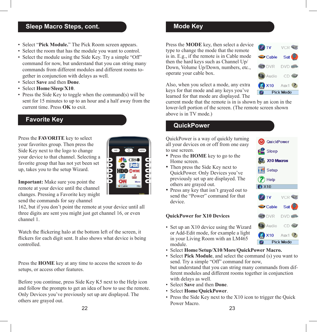 2223Press the FAVORITE key to select your favorites group. Then press the Side Key next to the logo to change your device to that channel. Selecting a favorite group that has not yet been set up, takes you to the setup Wizard.Important: Make sure you point the remote at your device until the channel changes. Pressing a Favorite key might send the commands for say channel 162, but if you don’t point the remote at your device until all three digits are sent you might just get channel 16, or even channel 1. Watch the ickering halo at the bottom left of the screen, it ickers for each digit sent. It also shows what device is being controlled.Press the HOME key at any time to access the screen to do setups, or access other features.Before you continue, press Side Key K5 next to the Help icon and follow the prompts to get an idea of how to use the remote.Only Devices you’ve previously set up are displayed. The others are grayed out.  QuickPowerQuickPower is a way of quickly turning all your devices on or off from one easy to use screen. • Press the HOME key to go to the  Home screen.• Then press the Side Key next to QuickPower. Only Devices you’ve previously set up are displayed. The others are grayed out.• Press any key that isn’t grayed out to send the “Power” command for that device.  Mode KeyPress the MODE key, then select a device type to change the mode that the remote is in. E.g., if the remote is in Cable mode then the hard keys such as Channel Up/Down, Volume Up/Down, numbers, etc., operate your cable box. Also, when you select a mode, any extra keys for that mode and any keys you’ve learned for that mode are displayed. The current mode that the remote is in is shown by an icon in the lower-left portion of the screen. (The remote screen shown above is in TV mode.)  Favorite Key•  Select “Pick Module.” The Pick Room screen appears.•  Select the room that has the module you want to control.•  Select the module using the Side Key. Try a simple “Off” command for now, but understand that you can string many commands from different modules and different rooms to-gether in conjunction with delays as well.•  Select Save and then Done.•  Select Home/Sleep/X10.•  Press the Side Key to toggle when the command(s) will be sent for 15 minutes to up to an hour and a half away from the current time. Press OK to exit..  Sleep Macro Steps, cont.QuickPower for X10 Devices•  Set up an X10 device using the Wizard or Add-Edit mode, for example a light in your Living Room with an LM465 module.•  Select Home/Setup/X10/More/QuickPower Macro.•  Select Pick Module, and select the command (s) you want to send. Try a simple “Off” command for now,  but understand that you can string many commands from dif-ferent modules and different rooms together in conjunction with delays as well.•  Select Save and then Done.•  Select Home/QuickPower.•  Press the Side Key next to the X10 icon to trigger the Quick Power Macro.