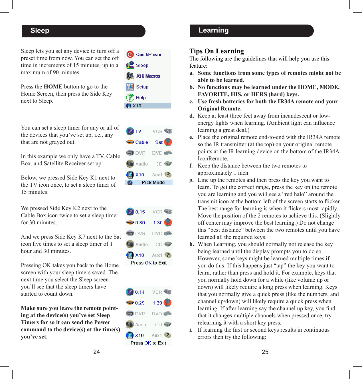 2425Tips On LearningThe following are the guidelines that will help you use this feature:a.  Some functions from some types of remotes might not be able to be learned.b.  No functions may be learned under the HOME, MODE, FAVORITE, HIS, or HERS (hard) keys.c.  Use fresh batteries for both the IR34A remote and your Original Remote.d.  Keep at least three feet away from incandescent or low-energy lights when learning. (Ambient light can inuence learning a great deal.)e.  Place the original remote end-to-end with the IR34A remote so the IR transmitter (at the top) on your original remote points at the IR learning device on the bottom of the IR34A IconRemote. f.  Keep the distance between the two remotes to approximately 1 inch.g.  Line up the remotes and then press the key you want to learn. To get the correct range, press the key on the remote you are learning and you will see a “red halo” around the transmit icon at the bottom left of the screen starts to icker. The best range for learning is when it ickers most rapidly. Move the position of the 2 remotes to achieve this. (Slightly off center may improve the best learning.) Do not change this “best distance” between the two remotes until you have learned all the required keys.h.  When Learning, you should normally not release the key being learned until the display prompts you to do so. However, some keys might be learned multiple times if you do this. If this happens just “tap” the key you want to learn, rather than press and hold it. For example, keys that you normally hold down for a while (like volume up or down) will likely require a long press when learning. Keys that you normally give a quick press (like the numbers, and channel up/down) will likely require a quick press when learning. If after learning say the channel up key, you nd that it changes multiple channels when pressed once, try relearning it with a short key press.i.  If learning the rst or second keys results in continuous errors then try the following:  Learning  SleepSleep lets you set any device to turn off a preset time from now. You can set the off time in increments of 15 minutes, up to a maximum of 90 minutes.Press the HOME button to go to the Home Screen, then press the Side Key next to Sleep.You can set a sleep timer for any or all of the devices that you’ve set up, i.e., any that are not grayed out. In this example we only have a TV, Cable Box, and Satellite Receiver set up. Below, we pressed Side Key K1 next to the TV icon once, to set a sleep timer of 15 minutes. We pressed Side Key K2 next to the Cable Box icon twice to set a sleep timer for 30 minutes.And we press Side Key K7 next to the Sat icon ve times to set a sleep timer of 1 hour and 30 minutes.Pressing OK takes you back to the Home screen with your sleep timers saved. The next time you select the Sleep screen you’ll see that the sleep timers have started to count down. Make sure you leave the remote point-ing at the device(s) you’ve set Sleep Timers for so it can send the Power command to the device(s) at the time(s) you’ve set.