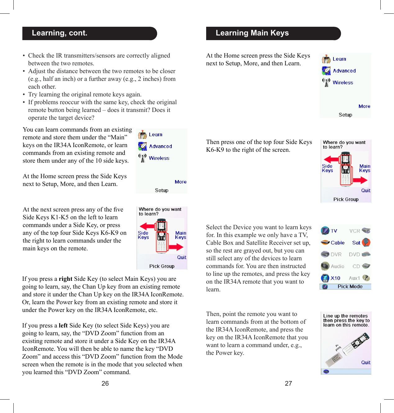2627  Learning Main KeysAt the Home screen press the Side Keys next to Setup, More, and then Learn. Then press one of the top four Side Keys K6-K9 to the right of the screen.Select the Device you want to learn keys for. In this example we only have a TV, Cable Box and Satellite Receiver set up, so the rest are grayed out, but you can still select any of the devices to learn commands for. You are then instructed to line up the remotes, and press the key on the IR34A remote that you want to learn.Then, point the remote you want to learn commands from at the bottom of the IR34A IconRemote, and press the key on the IR34A IconRemote that you want to learn a command under, e.g., the Power key.  Learning, cont.You can learn commands from an existing remote and store them under the “Main” keys on the IR34A IconRemote, or learn commands from an existing remote and store them under any of the 10 side keys.At the Home screen press the Side Keys next to Setup, More, and then Learn.At the next screen press any of the ve Side Keys K1-K5 on the left to learn commands under a Side Key, or press any of the top four Side Keys K6-K9 on the right to learn commands under the main keys on the remote. If you press a right Side Key (to select Main Keys) you are going to learn, say, the Chan Up key from an existing remote and store it under the Chan Up key on the IR34A IconRemote. Or, learn the Power key from an existing remote and store it under the Power key on the IR34A IconRemote, etc.If you press a left Side Key (to select Side Keys) you are going to learn, say, the “DVD Zoom” function from an existing remote and store it under a Side Key on the IR34A IconRemote. You will then be able to name the key “DVD Zoom” and access this “DVD Zoom” function from the Mode screen when the remote is in the mode that you selected when you learned this “DVD Zoom” command.•  Check the IR transmitters/sensors are correctly aligned between the two remotes.•  Adjust the distance between the two remotes to be closer (e.g., half an inch) or a further away (e.g., 2 inches) from each other.•  Try learning the original remote keys again.•  If problems reoccur with the same key, check the original remote button being learned – does it transmit? Does it operate the target device? 
