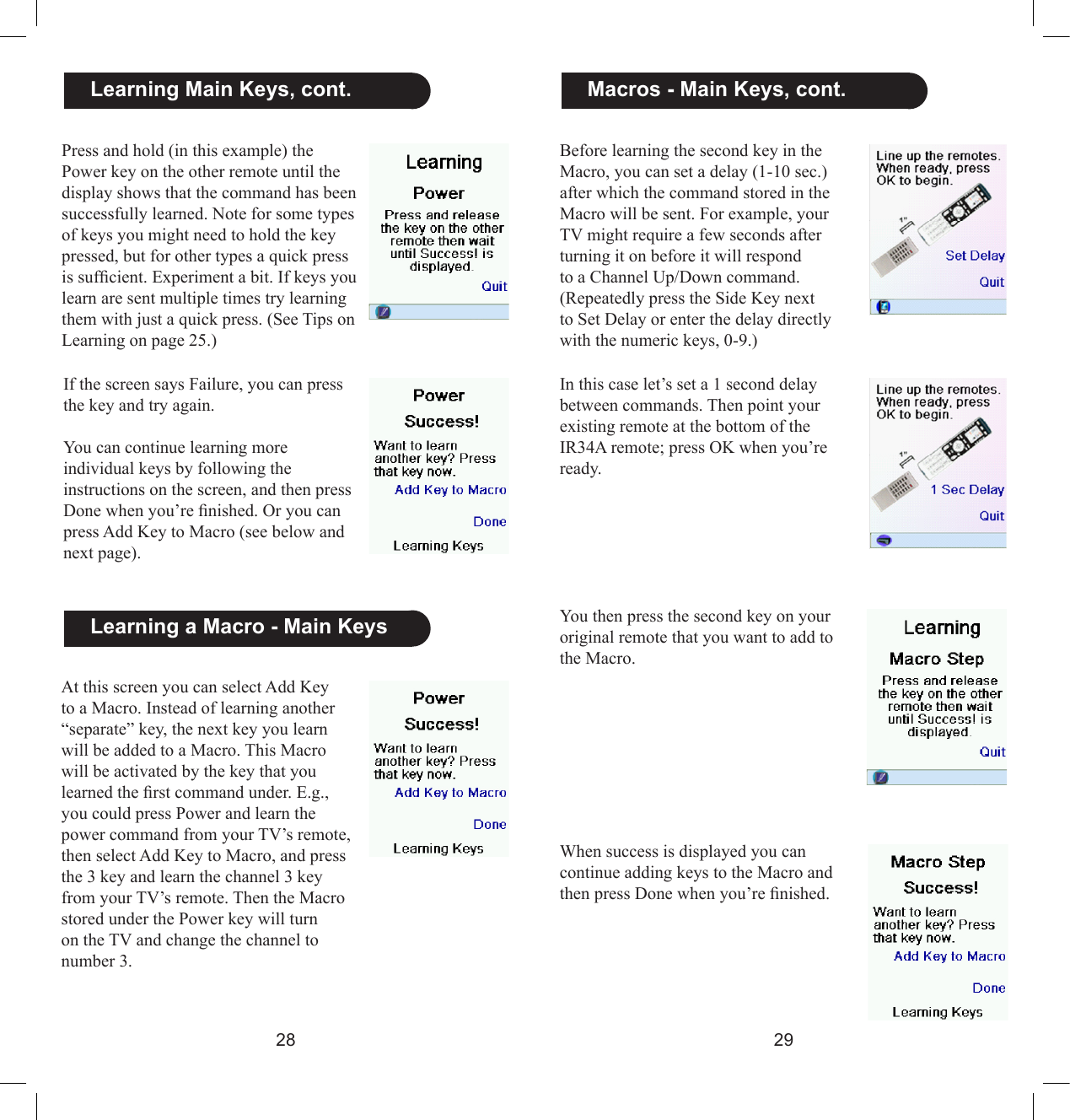 2829Before learning the second key in the Macro, you can set a delay (1-10 sec.) after which the command stored in the Macro will be sent. For example, your TV might require a few seconds after turning it on before it will respond to a Channel Up/Down command. (Repeatedly press the Side Key next to Set Delay or enter the delay directly with the numeric keys, 0-9.)   Macros - Main Keys, cont.In this case let’s set a 1 second delay between commands. Then point your existing remote at the bottom of the IR34A remote; press OK when you’re ready.You then press the second key on your original remote that you want to add to the Macro.When success is displayed you can continue adding keys to the Macro and then press Done when you’re nished.  Learning Main Keys, cont.  Learning a Macro - Main KeysPress and hold (in this example) the Power key on the other remote until the display shows that the command has been successfully learned. Note for some types of keys you might need to hold the key pressed, but for other types a quick press is sufcient. Experiment a bit. If keys you learn are sent multiple times try learning them with just a quick press. (See Tips on Learning on page 25.)If the screen says Failure, you can press the key and try again.You can continue learning more individual keys by following the instructions on the screen, and then press Done when you’re nished. Or you can press Add Key to Macro (see below and next page).At this screen you can select Add Key to a Macro. Instead of learning another “separate” key, the next key you learn will be added to a Macro. This Macro will be activated by the key that you learned the rst command under. E.g., you could press Power and learn the power command from your TV’s remote, then select Add Key to Macro, and press the 3 key and learn the channel 3 key from your TV’s remote. Then the Macro stored under the Power key will turn on the TV and change the channel to number 3.