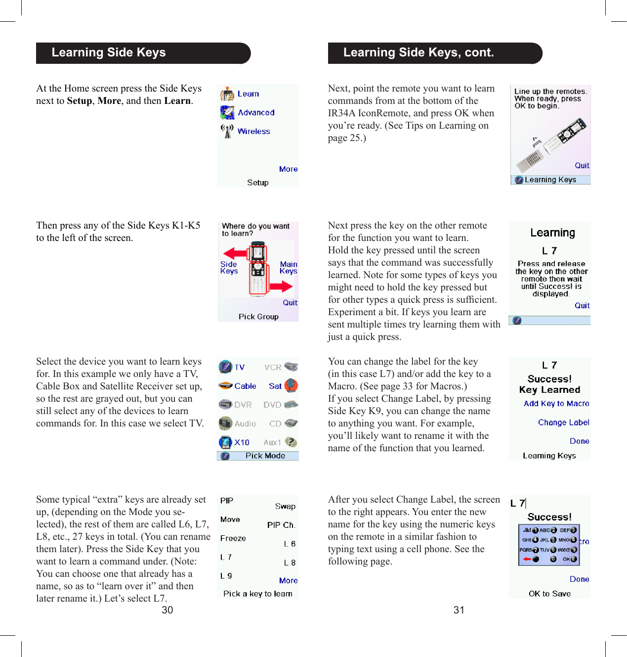 3031Next, point the remote you want to learn commands from at the bottom of the IR34A IconRemote, and press OK when you’re ready. (See Tips on Learning on page 25.)  Learning Side Keys, cont.Next press the key on the other remote for the function you want to learn. Hold the key pressed until the screen says that the command was successfully learned. Note for some types of keys you might need to hold the key pressed but for other types a quick press is sufcient. Experiment a bit. If keys you learn are sent multiple times try learning them with just a quick press.You can change the label for the key (in this case L7) and/or add the key to a Macro. (See page 33 for Macros.)If you select Change Label, by pressing Side Key K9, you can change the name to anything you want. For example, you’ll likely want to rename it with the name of the function that you learned.After you select Change Label, the screen to the right appears. You enter the new name for the key using the numeric keys on the remote in a similar fashion to typing text using a cell phone. See the following page.  Learning Side KeysAt the Home screen press the Side Keys next to Setup, More, and then Learn. Then press any of the Side Keys K1-K5 to the left of the screen.Select the device you want to learn keys for. In this example we only have a TV, Cable Box and Satellite Receiver set up, so the rest are grayed out, but you can still select any of the devices to learn commands for. In this case we select TV.Some typical “extra” keys are already set up, (depending on the Mode you se-lected), the rest of them are called L6, L7, L8, etc., 27 keys in total. (You can rename them later). Press the Side Key that you want to learn a command under. (Note: You can choose one that already has a name, so as to “learn over it” and then later rename it.) Let’s select L7.