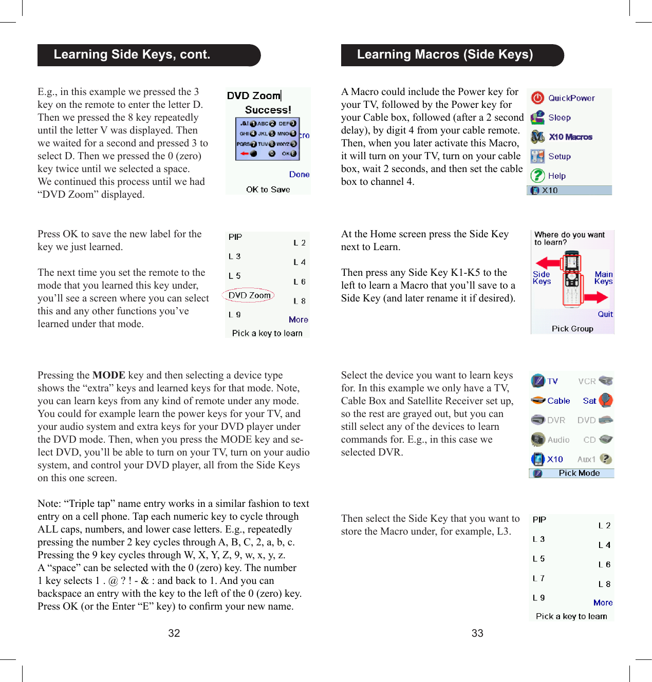 3233A Macro could include the Power key for your TV, followed by the Power key for your Cable box, followed (after a 2 second delay), by digit 4 from your cable remote. Then, when you later activate this Macro, it will turn on your TV, turn on your cable box, wait 2 seconds, and then set the cable box to channel 4.At the Home screen press the Side Key next to Learn. Then press any Side Key K1-K5 to the left to learn a Macro that you’ll save to a Side Key (and later rename it if desired).  Learning Macros (Side Keys)Select the device you want to learn keys for. In this example we only have a TV, Cable Box and Satellite Receiver set up, so the rest are grayed out, but you can still select any of the devices to learn commands for. E.g., in this case we selected DVR.Then select the Side Key that you want to store the Macro under, for example, L3.  Learning Side Keys, cont.E.g., in this example we pressed the 3 key on the remote to enter the letter D. Then we pressed the 8 key repeatedly until the letter V was displayed. Then we waited for a second and pressed 3 to select D. Then we pressed the 0 (zero) key twice until we selected a space. We continued this process until we had “DVD Zoom” displayed.Press OK to save the new label for the key we just learned. The next time you set the remote to the mode that you learned this key under, you’ll see a screen where you can select this and any other functions you’ve learned under that mode.Pressing the MODE key and then selecting a device type shows the “extra” keys and learned keys for that mode. Note, you can learn keys from any kind of remote under any mode. You could for example learn the power keys for your TV, and your audio system and extra keys for your DVD player under the DVD mode. Then, when you press the MODE key and se-lect DVD, you’ll be able to turn on your TV, turn on your audio system, and control your DVD player, all from the Side Keys on this one screen.Note: “Triple tap” name entry works in a similar fashion to text entry on a cell phone. Tap each numeric key to cycle through ALL caps, numbers, and lower case letters. E.g., repeatedly pressing the number 2 key cycles through A, B, C, 2, a, b, c. Pressing the 9 key cycles through W, X, Y, Z, 9, w, x, y, z.  A “space” can be selected with the 0 (zero) key. The number 1 key selects 1 . @ ? ! - &amp; : and back to 1. And you can backspace an entry with the key to the left of the 0 (zero) key. Press OK (or the Enter “E” key) to conrm your new name.