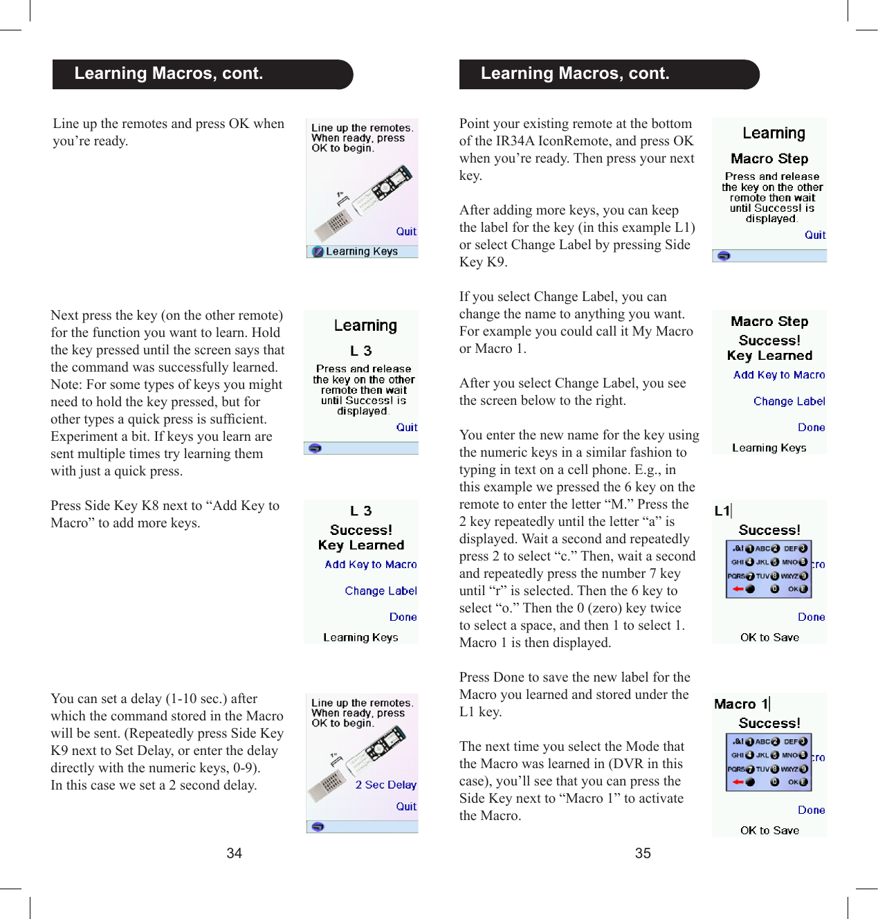3435  Learning Macros, cont.Point your existing remote at the bottom of the IR34A IconRemote, and press OK when you’re ready. Then press your next key.After adding more keys, you can keep the label for the key (in this example L1) or select Change Label by pressing Side Key K9.If you select Change Label, you can change the name to anything you want. For example you could call it My Macro or Macro 1.After you select Change Label, you see the screen below to the right.You enter the new name for the key using the numeric keys in a similar fashion to typing in text on a cell phone. E.g., in this example we pressed the 6 key on the remote to enter the letter “M.” Press the 2 key repeatedly until the letter “a” is displayed. Wait a second and repeatedly press 2 to select “c.” Then, wait a second and repeatedly press the number 7 key until “r” is selected. Then the 6 key to select “o.” Then the 0 (zero) key twice to select a space, and then 1 to select 1. Macro 1 is then displayed.Press Done to save the new label for the Macro you learned and stored under the L1 key.The next time you select the Mode that the Macro was learned in (DVR in this case), you’ll see that you can press the Side Key next to “Macro 1” to activate the Macro.Line up the remotes and press OK when you’re ready.   Learning Macros, cont.Next press the key (on the other remote) for the function you want to learn. Hold the key pressed until the screen says that the command was successfully learned. Note: For some types of keys you might need to hold the key pressed, but for other types a quick press is sufcient. Experiment a bit. If keys you learn are sent multiple times try learning them with just a quick press.Press Side Key K8 next to “Add Key to Macro” to add more keys.You can set a delay (1-10 sec.) after which the command stored in the Macro will be sent. (Repeatedly press Side Key K9 next to Set Delay, or enter the delay directly with the numeric keys, 0-9). In this case we set a 2 second delay. 