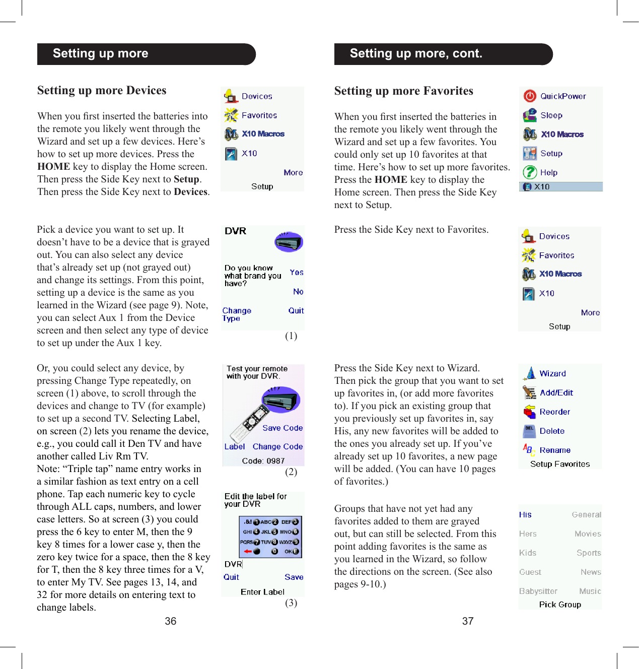 3637  Setting up more, cont.Setting up more FavoritesWhen you rst inserted the batteries in the remote you likely went through the Wizard and set up a few favorites. You could only set up 10 favorites at that time. Here’s how to set up more favorites. Press the HOME key to display the Home screen. Then press the Side Key next to Setup.Press the Side Key next to Favorites.Press the Side Key next to Wizard.Then pick the group that you want to set up favorites in, (or add more favorites to). If you pick an existing group that you previously set up favorites in, say His, any new favorites will be added to the ones you already set up. If you’ve already set up 10 favorites, a new page will be added. (You can have 10 pages of favorites.) Groups that have not yet had any favorites added to them are grayed out, but can still be selected. From this point adding favorites is the same as you learned in the Wizard, so follow the directions on the screen. (See also pages 9-10.)  Setting up moreSetting up more DevicesWhen you rst inserted the batteries into the remote you likely went through the Wizard and set up a few devices. Here’s how to set up more devices. Press the HOME key to display the Home screen. Then press the Side Key next to Setup. Then press the Side Key next to Devices.Pick a device you want to set up. It doesn’t have to be a device that is grayed out. You can also select any device that’s already set up (not grayed out) and change its settings. From this point, setting up a device is the same as you learned in the Wizard (see page 9). Note, you can select Aux 1 from the Device screen and then select any type of device to set up under the Aux 1 key.Or, you could select any device, by pressing Change Type repeatedly, on screen (1) above, to scroll through the devices and change to TV (for example) to set up a second TV. Selecting Label, on screen (2) lets you rename the device, e.g., you could call it Den TV and have another called Liv Rm TV.Note: “Triple tap” name entry works in a similar fashion as text entry on a cell phone. Tap each numeric key to cycle through ALL caps, numbers, and lower case letters. So at screen (3) you could press the 6 key to enter M, then the 9 key 8 times for a lower case y, then the zero key twice for a space, then the 8 key for T, then the 8 key three times for a V, to enter My TV. See pages 13, 14, and 32 for more details on entering text to change labels.(1)(2)(3)