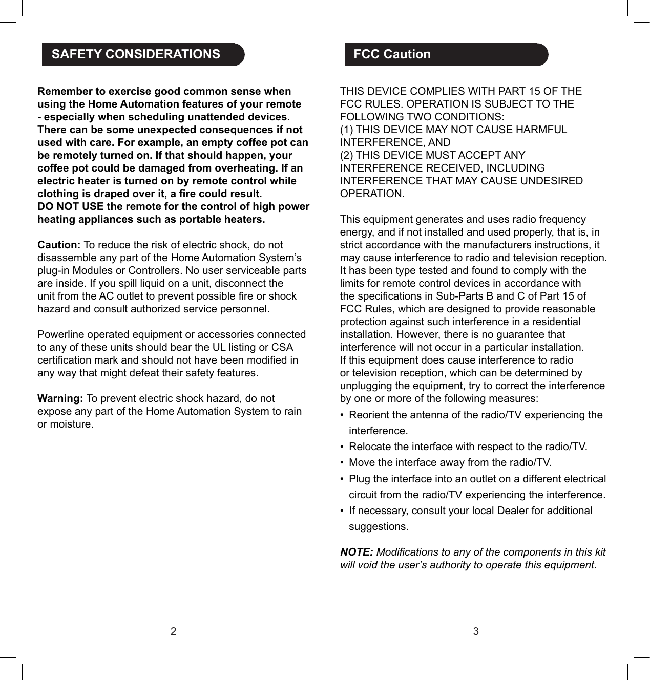 23THIS DEVICE COMPLIES WITH PART 15 OF THE FCC RULES. OPERATION IS SUBJECT TO THE FOLLOWING TWO CONDITIONS:(1) THIS DEVICE MAY NOT CAUSE HARMFUL INTERFERENCE, AND(2) THIS DEVICE MUST ACCEPT ANYINTERFERENCE RECEIVED, INCLUDING INTERFERENCE THAT MAY CAUSE UNDESIREDOPERATION.This equipment generates and uses radio frequency energy, and if not installed and used properly, that is, in strict accordance with the manufacturers instructions, it may cause interference to radio and television reception. It has been type tested and found to comply with the limits for remote control devices in accordance with the specications in Sub-Parts B and C of Part 15 of FCC Rules, which are designed to provide reasonable protection against such interference in a residential installation. However, there is no guarantee that interference will not occur in a particular installation. If this equipment does cause interference to radio or television reception, which can be determined by unplugging the equipment, try to correct the interference by one or more of the following measures:•  Reorient the antenna of the radio/TV experiencing the interference.•  Relocate the interface with respect to the radio/TV.•  Move the interface away from the radio/TV.•  Plug the interface into an outlet on a different electrical circuit from the radio/TV experiencing the interference.•  If necessary, consult your local Dealer for additional suggestions.NOTE: Modications to any of the components in this kit will void the user’s authority to operate this equipment. FCC CautionRemember to exercise good common sense when using the Home Automation features of your remote - especially when scheduling unattended devices. There can be some unexpected consequences if not used with care. For example, an empty coffee pot can be remotely turned on. If that should happen, your coffee pot could be damaged from overheating. If an electric heater is turned on by remote control while clothing is draped over it, a re could result.DO NOT USE the remote for the control of high power heating appliances such as portable heaters.Caution: To reduce the risk of electric shock, do not disassemble any part of the Home Automation System’s plug-in Modules or Controllers. No user serviceable parts are inside. If you spill liquid on a unit, disconnect the unit from the AC outlet to prevent possible re or shock hazard and consult authorized service personnel. Powerline operated equipment or accessories connected to any of these units should bear the UL listing or CSA certication mark and should not have been modied in any way that might defeat their safety features.Warning: To prevent electric shock hazard, do not expose any part of the Home Automation System to rain or moisture. SAFETY CONSIDERATIONS