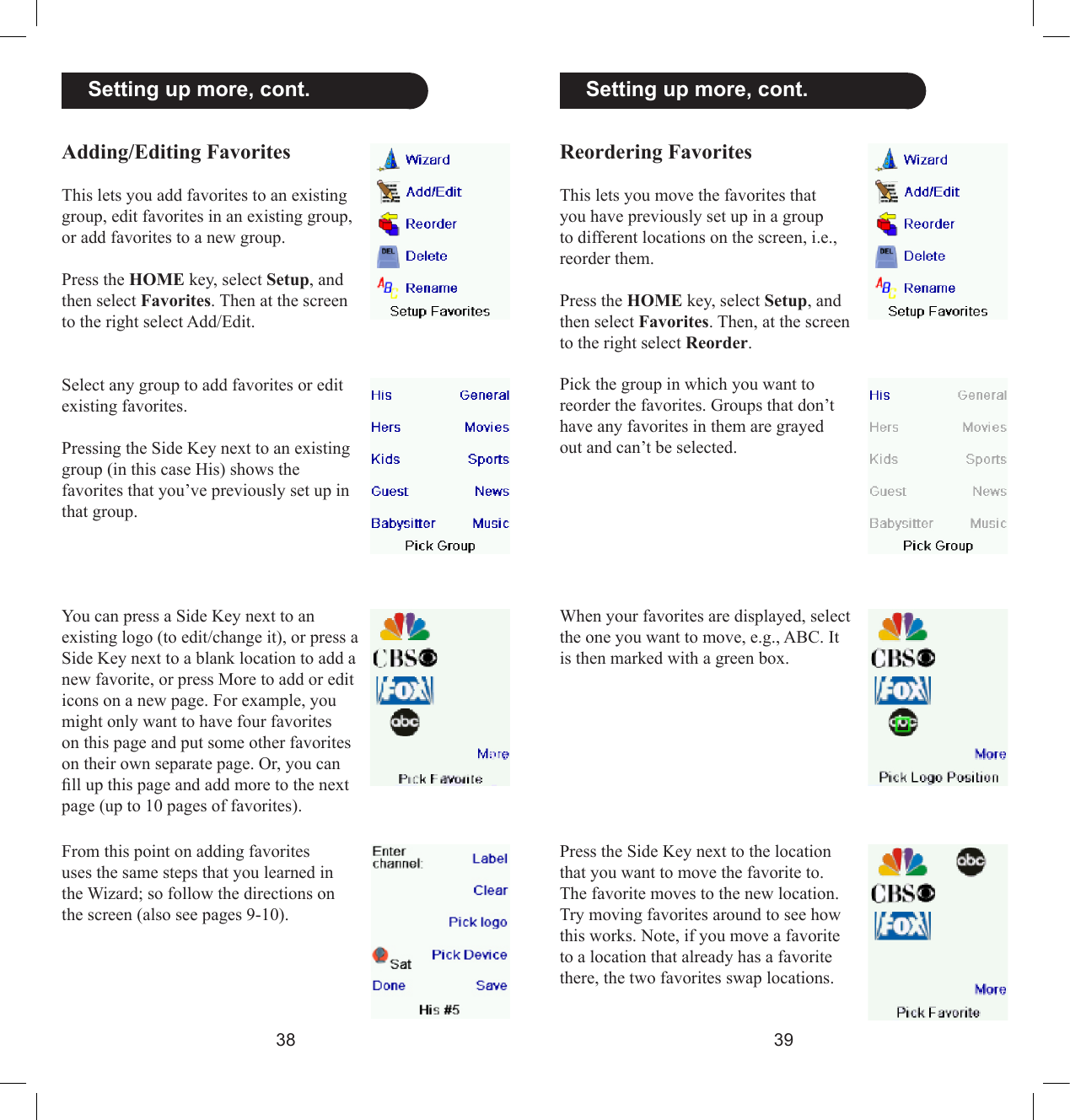 3839  Setting up more, cont.Reordering FavoritesThis lets you move the favorites that you have previously set up in a group to different locations on the screen, i.e., reorder them.Press the HOME key, select Setup, and then select Favorites. Then, at the screen to the right select Reorder.Pick the group in which you want to reorder the favorites. Groups that don’t have any favorites in them are grayed out and can’t be selected.When your favorites are displayed, select the one you want to move, e.g., ABC. It is then marked with a green box.Press the Side Key next to the location that you want to move the favorite to. The favorite moves to the new location. Try moving favorites around to see how this works. Note, if you move a favorite to a location that already has a favorite there, the two favorites swap locations.Adding/Editing FavoritesThis lets you add favorites to an existing group, edit favorites in an existing group, or add favorites to a new group.Press the HOME key, select Setup, and then select Favorites. Then at the screen to the right select Add/Edit.  Setting up more, cont.Select any group to add favorites or edit existing favorites. Pressing the Side Key next to an existing group (in this case His) shows the favorites that you’ve previously set up in that group.You can press a Side Key next to an existing logo (to edit/change it), or press a Side Key next to a blank location to add a new favorite, or press More to add or edit icons on a new page. For example, you might only want to have four favorites on this page and put some other favorites on their own separate page. Or, you can ll up this page and add more to the next page (up to 10 pages of favorites).From this point on adding favorites uses the same steps that you learned in the Wizard; so follow the directions on the screen (also see pages 9-10).