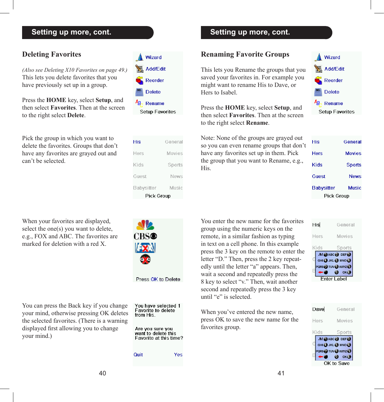 4041  Setting up more, cont.Renaming Favorite GroupsThis lets you Rename the groups that you saved your favorites in. For example you might want to rename His to Dave, or Hers to Isabel.Press the HOME key, select Setup, and then select Favorites. Then at the screen to the right select Rename.Note: None of the groups are grayed out so you can even rename groups that don’t have any favorites set up in them. Pick the group that you want to Rename, e.g., His. You enter the new name for the favorites group using the numeric keys on the remote, in a similar fashion as typing in text on a cell phone. In this example press the 3 key on the remote to enter the letter “D.” Then, press the 2 key repeat-edly until the letter “a” appears. Then, wait a second and repeatedly press the 8 key to select “v.” Then, wait another second and repeatedly press the 3 key until “e” is selected. When you’ve entered the new name, press OK to save the new name for the favorites group.  Setting up more, cont.Deleting Favorites(Also see Deleting X10 Favorites on page 49.) This lets you delete favorites that you have previously set up in a group.Press the HOME key, select Setup, and then select Favorites. Then at the screen to the right select Delete.Pick the group in which you want to delete the favorites. Groups that don’t have any favorites are grayed out and can’t be selected.When your favorites are displayed, select the one(s) you want to delete, e.g., FOX and ABC. The favorites are marked for deletion with a red X.You can press the Back key if you change your mind, otherwise pressing OK deletes the selected favorites. (There is a warning displayed rst allowing you to change your mind.)